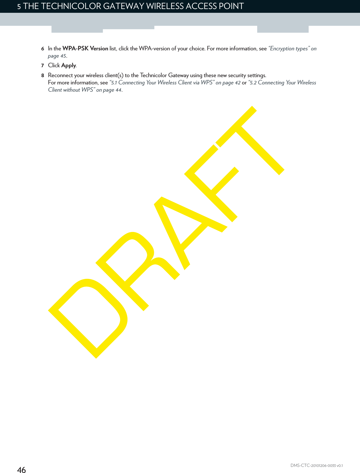 465THE TECHNICOLOR GATEWAY WIRELESS ACCESS POINTDMS-CTC-20101206-0033 v0.16In the WPA-PSK Version list, click the WPA-version of your choice. For more information, see “Encryption types” on page 45.7Click Apply.8Reconnect your wireless client(s) to the Technicolor Gateway using these new security settings.For more information, see “5.1 Connecting Your Wireless Client via WPS” on page 42 or “5.2 Connecting Your Wireless Client without WPS” on page 44.