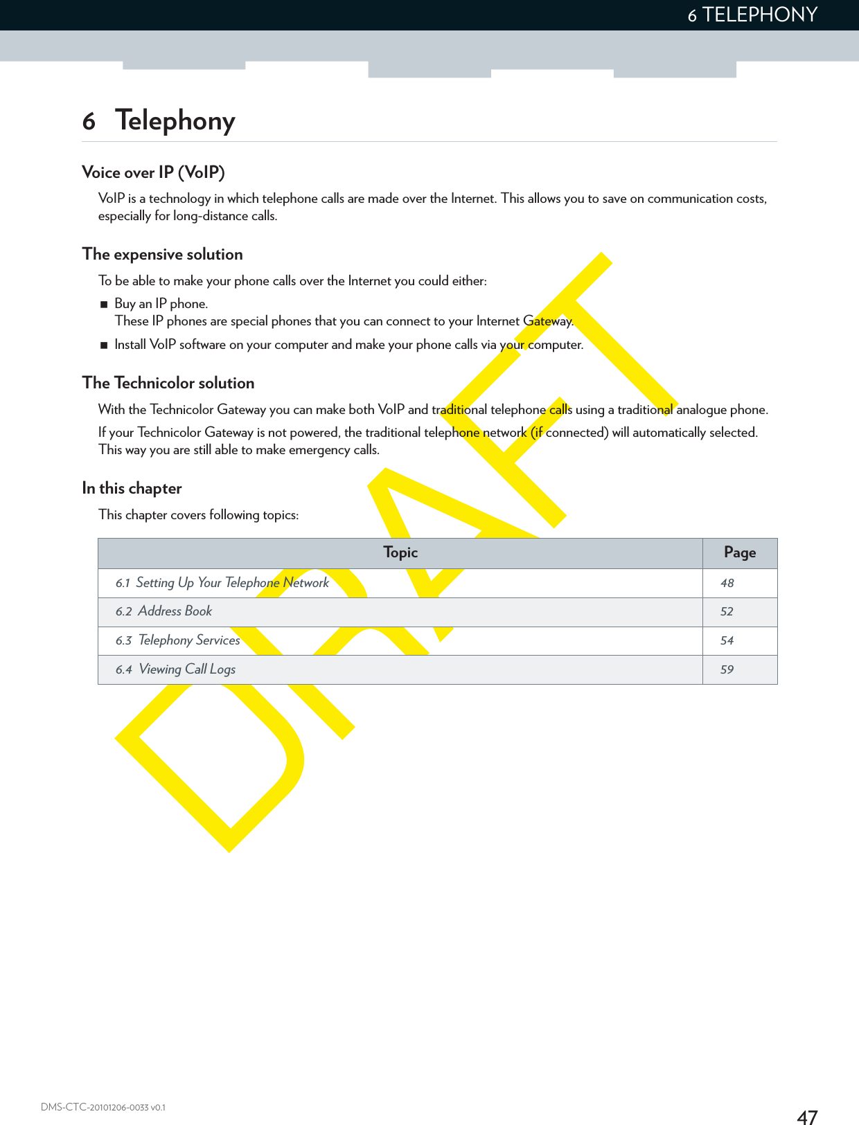 476 TELEPHONYDMS-CTC-20101206-0033 v0.16 TelephonyVoice over IP (VoIP)VoIP is a technology in which telephone calls are made over the Internet. This allows you to save on communication costs, especially for long-distance calls.The expensive solutionTo be able to make your phone calls over the Internet you could either:Buy an IP phone.These IP phones are special phones that you can connect to your Internet Gateway.Install VoIP software on your computer and make your phone calls via your computer.The Technicolor solutionWith the Technicolor Gateway you can make both VoIP and traditional telephone calls using a traditional analogue phone.If your Technicolor Gateway is not powered, the traditional telephone network (if connected) will automatically selected. This way you are still able to make emergency calls.In this chapterThis chapter covers following topics:To p i c Page6.1  Setting Up Your Telephone Network  486.2  Address Book  526.3  Telephony Services  546.4  Viewing Call Logs  59