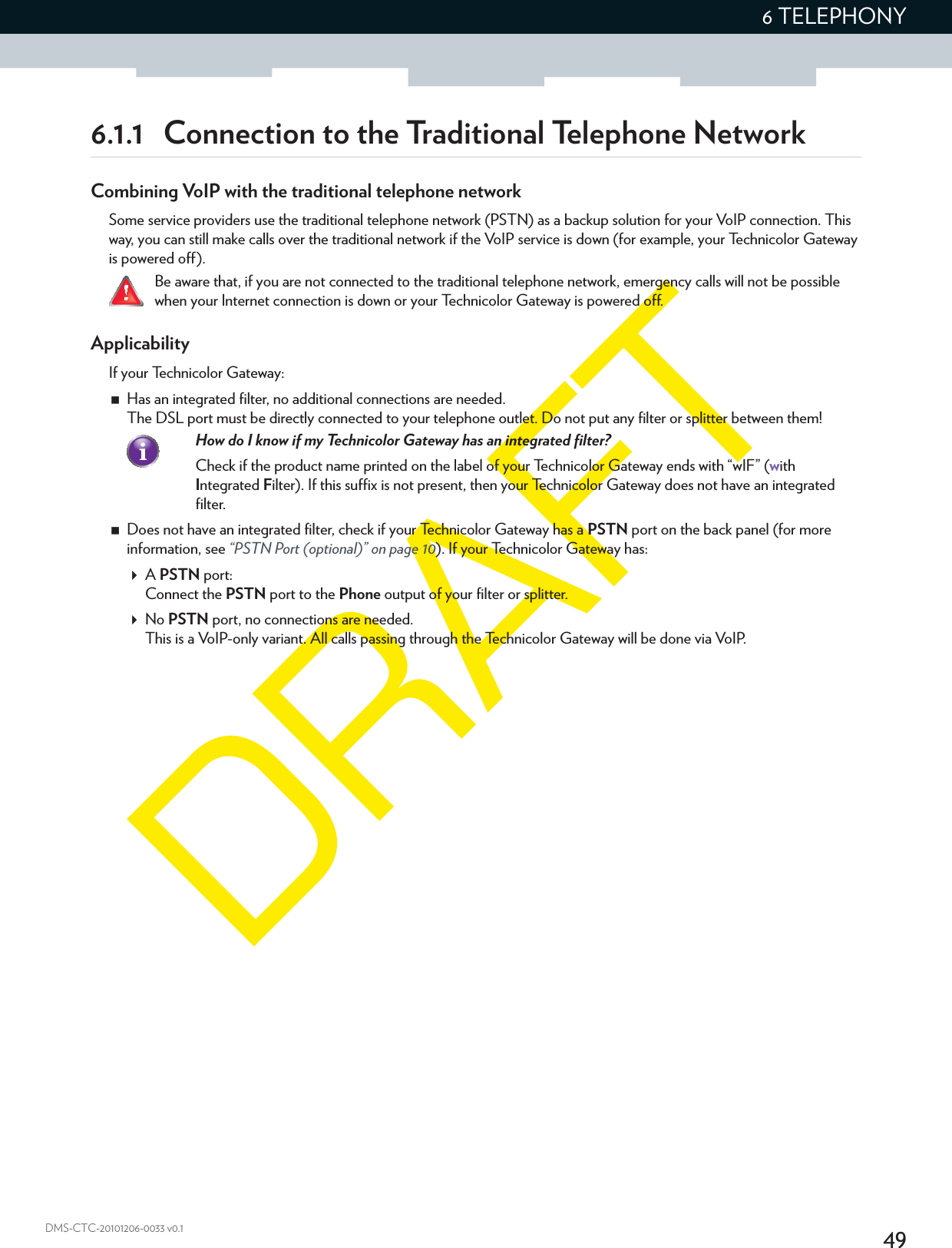 496 TELEPHONYDMS-CTC-20101206-0033 v0.16.1.1  Connection to the Traditional Telephone NetworkCombining VoIP with the traditional telephone networkSome service providers use the traditional telephone network (PSTN) as a backup solution for your VoIP connection. This way, you can still make calls over the traditional network if the VoIP service is down (for example, your Technicolor Gateway is powered off).Be aware that, if you are not connected to the traditional telephone network, emergency calls will not be possible when your Internet connection is down or your Technicolor Gateway is powered off.ApplicabilityIf your Technicolor Gateway:Has an integrated filter, no additional connections are needed.The DSL port must be directly connected to your telephone outlet. Do not put any filter or splitter between them!How do I know if my Technicolor Gateway has an integrated filter?Check if the product name printed on the label of your Technicolor Gateway ends with “wIF” (with Integrated Filter). If this suffix is not present, then your Technicolor Gateway does not have an integrated filter.Does not have an integrated filter, check if your Technicolor Gateway has a PSTN port on the back panel (for more information, see “PSTN Port (optional)” on page 10). If your Technicolor Gateway has:A PSTN port:Connect the PSTN port to the Phone output of your filter or splitter.No PSTN port, no connections are needed.This is a VoIP-only variant. All calls passing through the Technicolor Gateway will be done via VoIP.