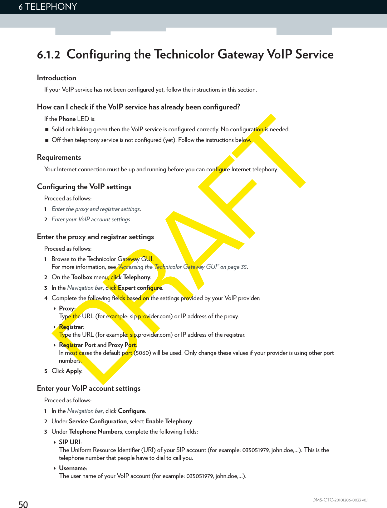 506 TELEPHONYDMS-CTC-20101206-0033 v0.16.1.2  Configuring the Technicolor Gateway VoIP ServiceIntroductionIf your VoIP service has not been configured yet, follow the instructions in this section.How can I check if the VoIP service has already been configured?If the Phone LED is:Solid or blinking green then the VoIP service is configured correctly. No configuration is needed.Off then telephony service is not configured (yet). Follow the instructions below.RequirementsYour Internet connection must be up and running before you can configure Internet telephony.Configuring the VoIP settingsProceed as follows:1Enter the proxy and registrar settings.2Enter your VoIP account settings.Enter the proxy and registrar settingsProceed as follows:1Browse to the Technicolor Gateway GUI.For more information, see “Accessing the Technicolor Gateway GUI” on page 35.2On the Toolbox menu, click Te l e p h o n y.3In the Navigation bar, click Expert configure.4Complete the following fields based on the settings provided by your VoIP provider:Proxy:Type the URL (for example: sip.provider.com) or IP address of the proxy.Registrar:Type the URL (for example: sip.provider.com) or IP address of the registrar.Registrar Port and Proxy Port.In most cases the default port (5060) will be used. Only change these values if your provider is using other port numbers.5Click Apply.Enter your VoIP account settingsProceed as follows:1In the Navigation bar, click Configure.2Under Service Configuration, select Enable Telephony.3Under Telephone Numbers, complete the following fields:SIP URI:The Uniform Resource Identifier (URI) of your SIP account (for example: 035051979, john.doe,...). This is the telephone number that people have to dial to call you.Username:The user name of your VoIP account (for example: 035051979, john.doe,...).