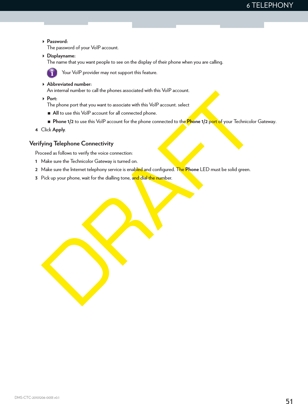 516 TELEPHONYDMS-CTC-20101206-0033 v0.1Password:The password of your VoIP account.Displayname:The name that you want people to see on the display of their phone when you are calling.Your VoIP provider may not support this feature.Abbreviated number:An internal number to call the phones associated with this VoIP account.Port:The phone port that you want to associate with this VoIP account. selectAll to use this VoIP account for all connected phone.Phone 1/2 to use this VoIP account for the phone connected to the Phone 1/2 port of your Technicolor Gateway.4Click Apply.Verifying Telephone ConnectivityProceed as follows to verify the voice connection:1Make sure the Technicolor Gateway is turned on.2Make sure the Internet telephony service is enabled and configured. The Phone LED must be solid green.3Pick up your phone, wait for the dialling tone, and dial the number.