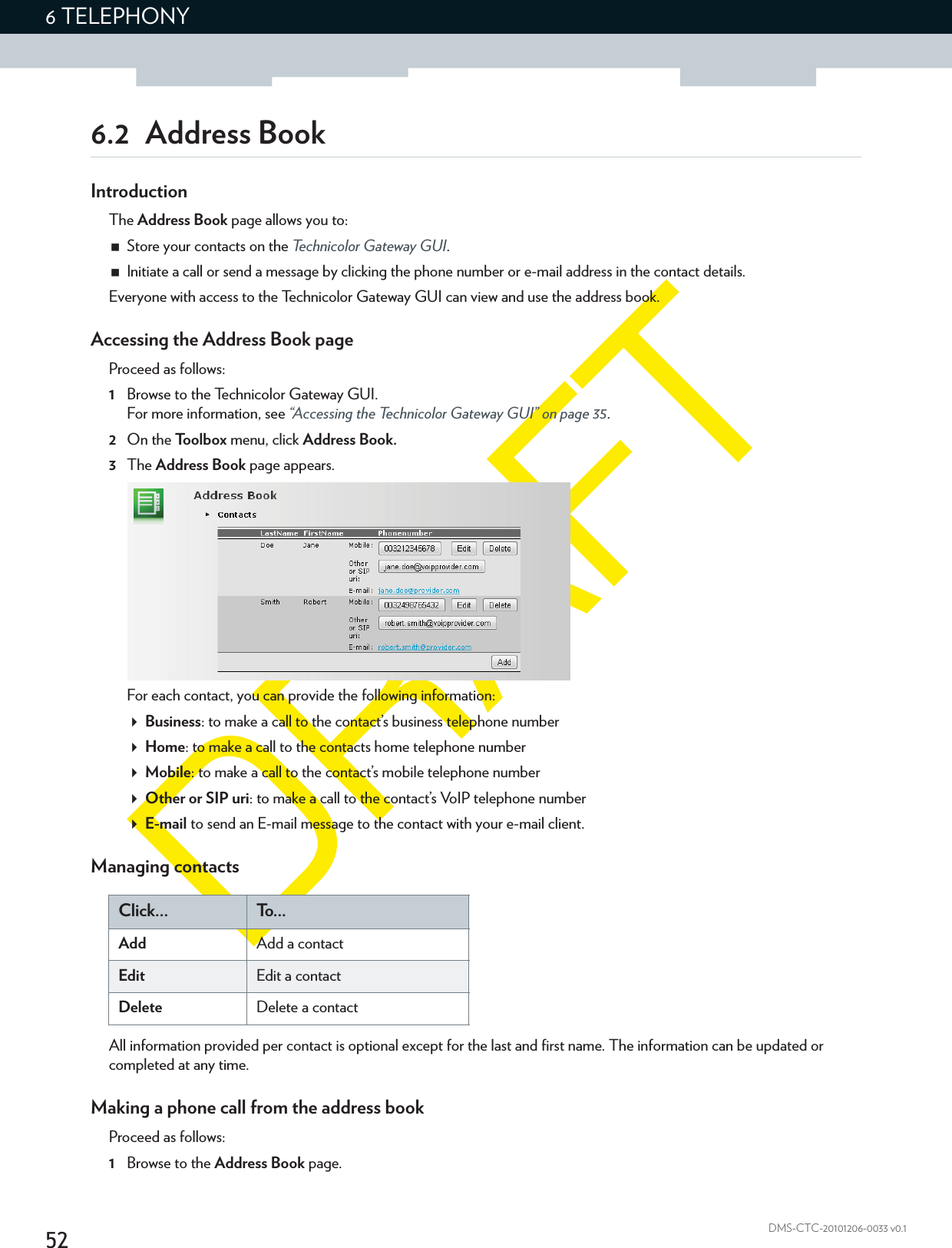 526 TELEPHONYDMS-CTC-20101206-0033 v0.16.2 Address BookIntroductionThe Address Book page allows you to:Store your contacts on the Technicolor Gateway GUI.Initiate a call or send a message by clicking the phone number or e-mail address in the contact details.Everyone with access to the Technicolor Gateway GUI can view and use the address book.Accessing the Address Book pageProceed as follows:1Browse to the Technicolor Gateway GUI.For more information, see “Accessing the Technicolor Gateway GUI” on page 35.2On the Toolbox menu, click Address Book.3The Address Book page appears.For each contact, you can provide the following information:Business: to make a call to the contact’s business telephone numberHome: to make a call to the contacts home telephone numberMobile: to make a call to the contact’s mobile telephone numberOther or SIP uri: to make a call to the contact’s VoIP telephone number E-mail to send an E-mail message to the contact with your e-mail client.Managing contactsClick... To . . .Add Add a contactEdit Edit a contactDelete Delete a contactAll information provided per contact is optional except for the last and first name. The information can be updated or completed at any time.Making a phone call from the address bookProceed as follows:1Browse to the Address Book page.