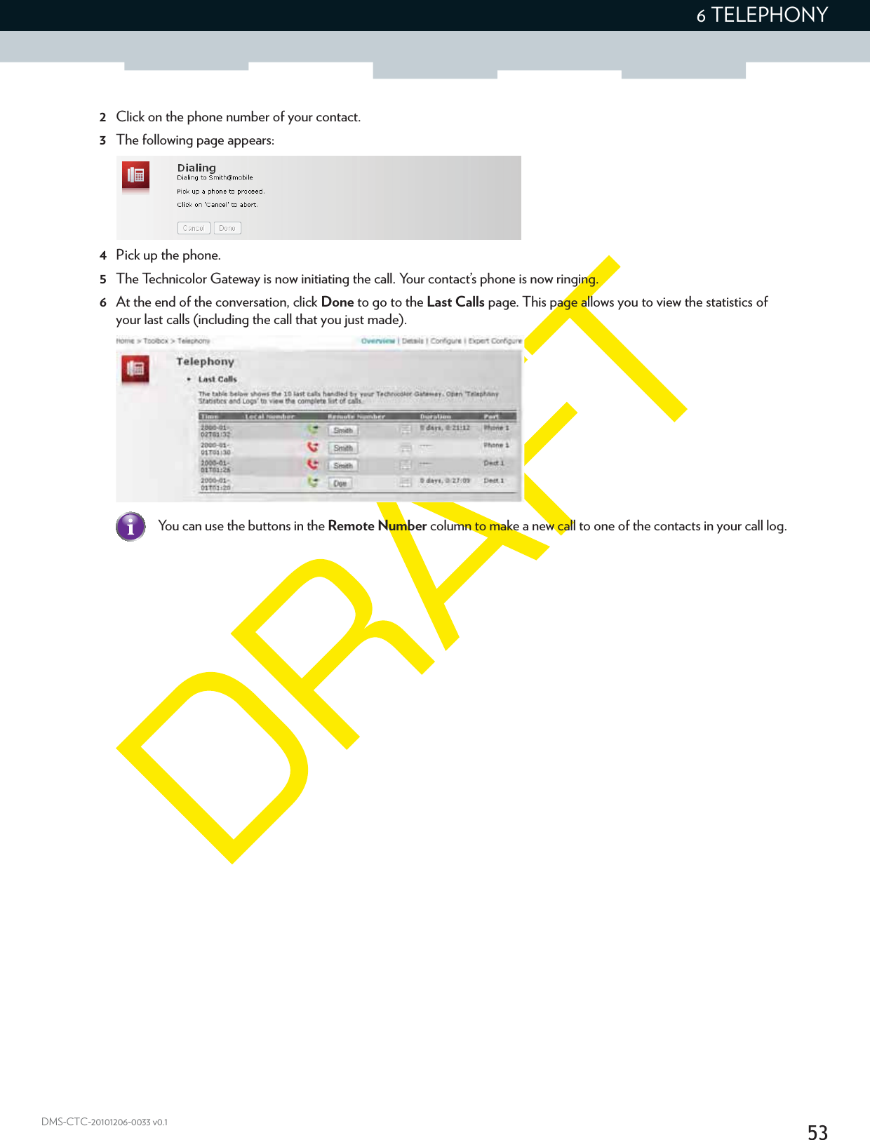 536 TELEPHONYDMS-CTC-20101206-0033 v0.12Click on the phone number of your contact.3The following page appears:4Pick up the phone.5The Technicolor Gateway is now initiating the call. Your contact’s phone is now ringing.6At the end of the conversation, click Done to go to the Last Calls page. This page allows you to view the statistics of your last calls (including the call that you just made).You can use the buttons in the Remote Number column to make a new call to one of the contacts in your call log.
