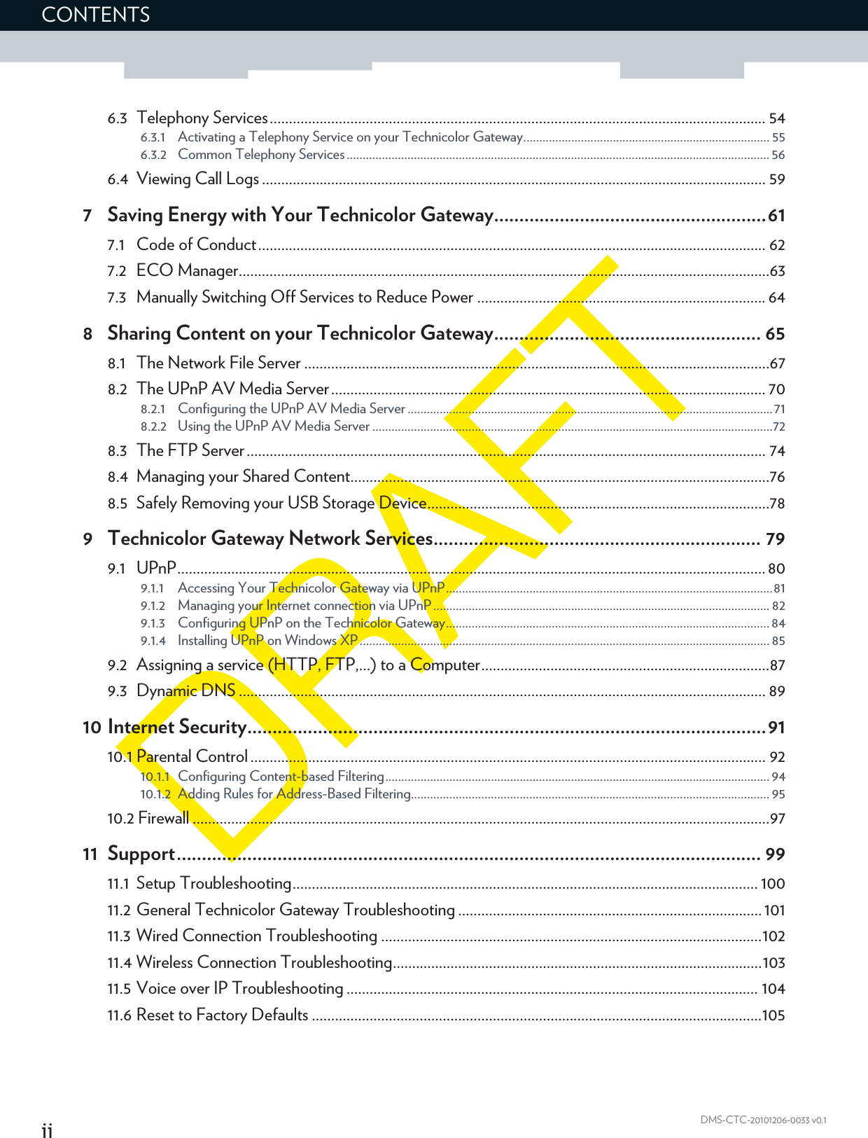 iiCONTENTSDMS-CTC-20101206-0033 v0.16.3 Telephony Services................................................................................................................................. 546.3.1 Activating a Telephony Service on your Technicolor Gateway............................................................................. 556.3.2 Common Telephony Services .................................................................................................................................... 566.4 Viewing Call Logs ................................................................................................................................... 597 Saving Energy with Your Technicolor Gateway......................................................617.1 Code of Conduct.................................................................................................................................... 627.2 ECO Manager..........................................................................................................................................637.3 Manually Switching Off Services to Reduce Power ........................................................................... 648 Sharing Content on your Technicolor Gateway..................................................... 658.1 The Network File Server .........................................................................................................................678.2 The UPnP AV Media Server................................................................................................................. 708.2.1 Configuring the UPnP AV Media Server ..................................................................................................................718.2.2 Using the UPnP AV Media Server .............................................................................................................................728.3 The FTP Server....................................................................................................................................... 748.4 Managing your Shared Content.............................................................................................................768.5 Safely Removing your USB Storage Device.........................................................................................789 Technicolor Gateway Network Services................................................................. 799.1 UPnP.........................................................................................................................................................809.1.1 Accessing Your Technicolor Gateway via UPnP......................................................................................................819.1.2 Managing your Internet connection via UPnP ......................................................................................................... 829.1.3 Configuring UPnP on the Technicolor Gateway..................................................................................................... 849.1.4 Installing UPnP on Windows XP................................................................................................................................ 859.2 Assigning a service (HTTP, FTP,...) to a Computer...........................................................................879.3 Dynamic DNS ......................................................................................................................................... 8910 Internet Security.......................................................................................................9110.1 Parental Control ...................................................................................................................................... 9210.1.1 Configuring Content-based Filtering........................................................................................................................ 9410.1.2 Adding Rules for Address-Based Filtering................................................................................................................ 9510.2 Firewall ......................................................................................................................................................9711 Support.................................................................................................................... 9911.1 Setup Troubleshooting......................................................................................................................... 10011.2 General Technicolor Gateway Troubleshooting ............................................................................... 10111.3 Wired Connection Troubleshooting ...................................................................................................10211.4 Wireless Connection Troubleshooting................................................................................................10311.5 Voice over IP Troubleshooting ........................................................................................................... 10411.6 Reset to Factory Defaults .....................................................................................................................105