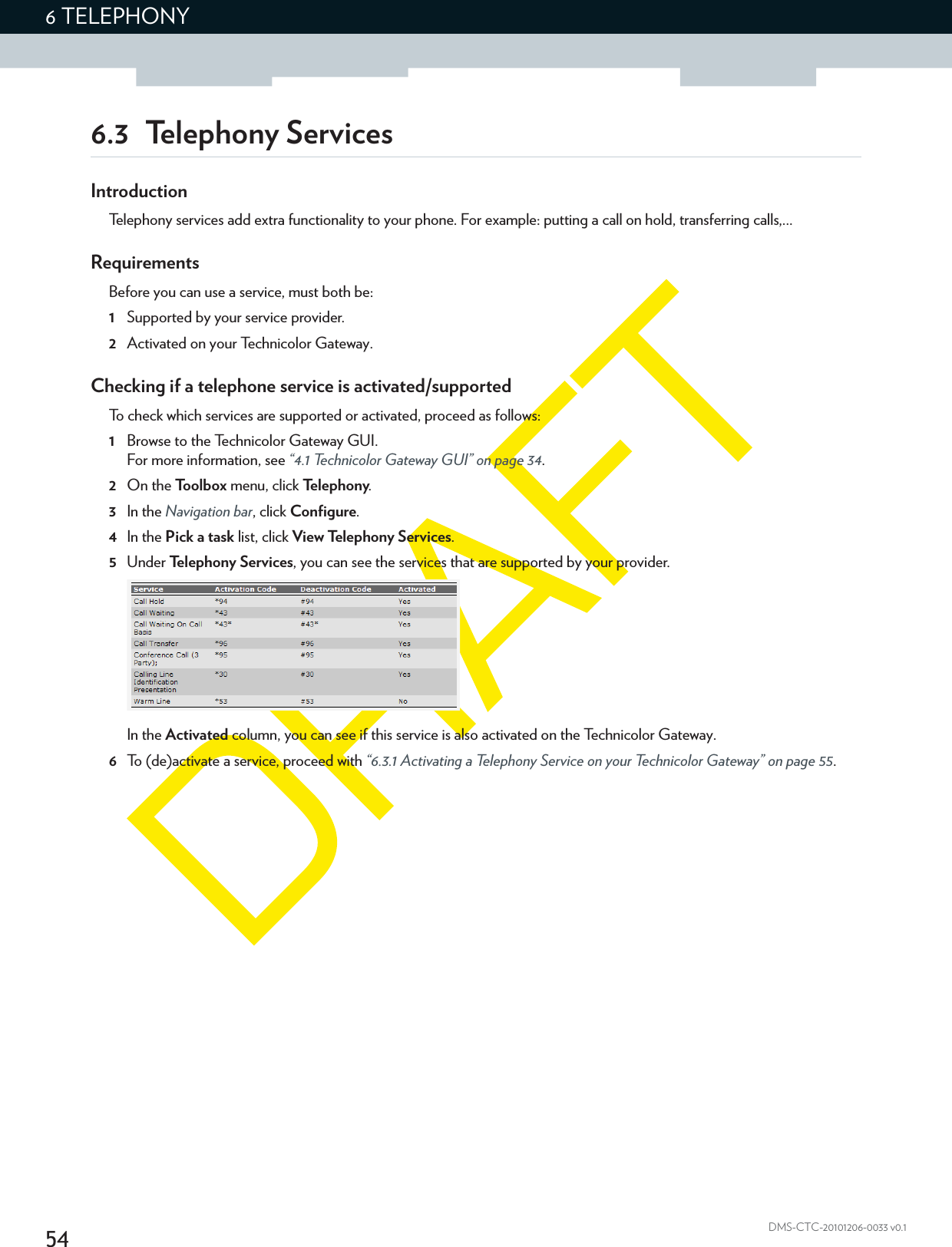 546 TELEPHONYDMS-CTC-20101206-0033 v0.16.3 Telephony ServicesIntroductionTelephony services add extra functionality to your phone. For example: putting a call on hold, transferring calls,...RequirementsBefore you can use a service, must both be:1Supported by your service provider.2Activated on your Technicolor Gateway.Checking if a telephone service is activated/supportedTo check which services are supported or activated, proceed as follows:1Browse to the Technicolor Gateway GUI.For more information, see “4.1 Technicolor Gateway GUI” on page 34.2On the Toolbox menu, click Te l e p h o n y.3In the Navigation bar, click Configure.4In the Pick a task list, click View Telephony Services.5Under Te lephony Services, you can see the services that are supported by your provider.In the Activated column, you can see if this service is also activated on the Technicolor Gateway.6To (de)activate a service, proceed with “6.3.1 Activating a Telephony Service on your Technicolor Gateway” on page 55.