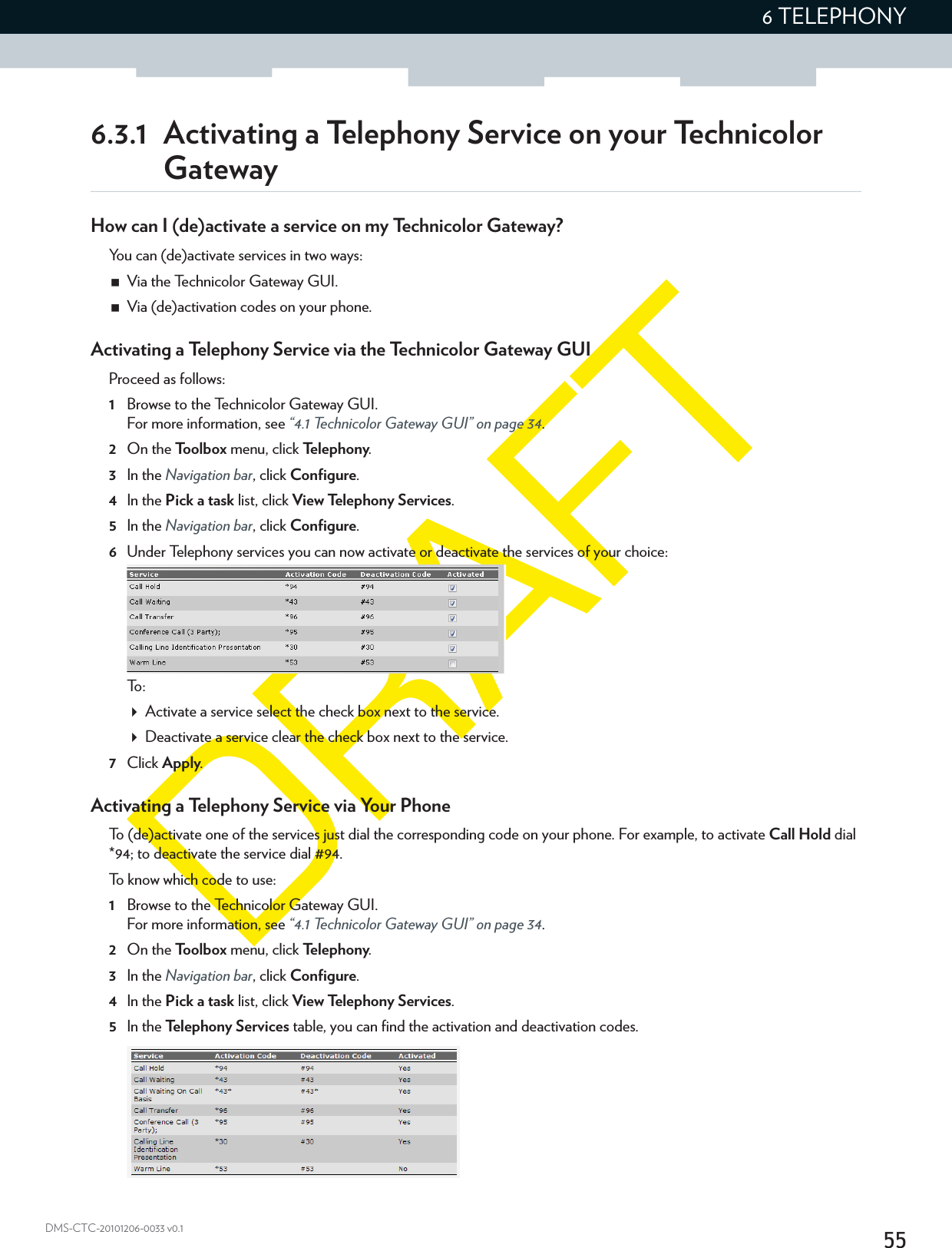 556 TELEPHONYDMS-CTC-20101206-0033 v0.16.3.1  Activating a Telephony Service on your Technicolor GatewayHow can I (de)activate a service on my Technicolor Gateway?You can (de)activate services in two ways:Via the Technicolor Gateway GUI.Via (de)activation codes on your phone.Activating a Telephony Service via the Technicolor Gateway GUIProceed as follows:1Browse to the Technicolor Gateway GUI.For more information, see “4.1 Technicolor Gateway GUI” on page 34.2On the Toolbox menu, click Te l e p h o n y.3In the Navigation bar, click Configure.4In the Pick a task list, click View Telephony Services.5In the Navigation bar, click Configure.6Under Telephony services you can now activate or deactivate the services of your choice:To :Activate a service select the check box next to the service.Deactivate a service clear the check box next to the service.7Click Apply.Activating a Telephony Service via Your PhoneTo (de)activate one of the services just dial the corresponding code on your phone. For example, to activate Call Hold dial *94; to deactivate the service dial #94.To know which code to use:1Browse to the Technicolor Gateway GUI.For more information, see “4.1 Technicolor Gateway GUI” on page 34.2On the Toolbox menu, click Te l e p h o n y.3In the Navigation bar, click Configure.4In the Pick a task list, click View Telephony Services.5In the Te lephony Services table, you can find the activation and deactivation codes.