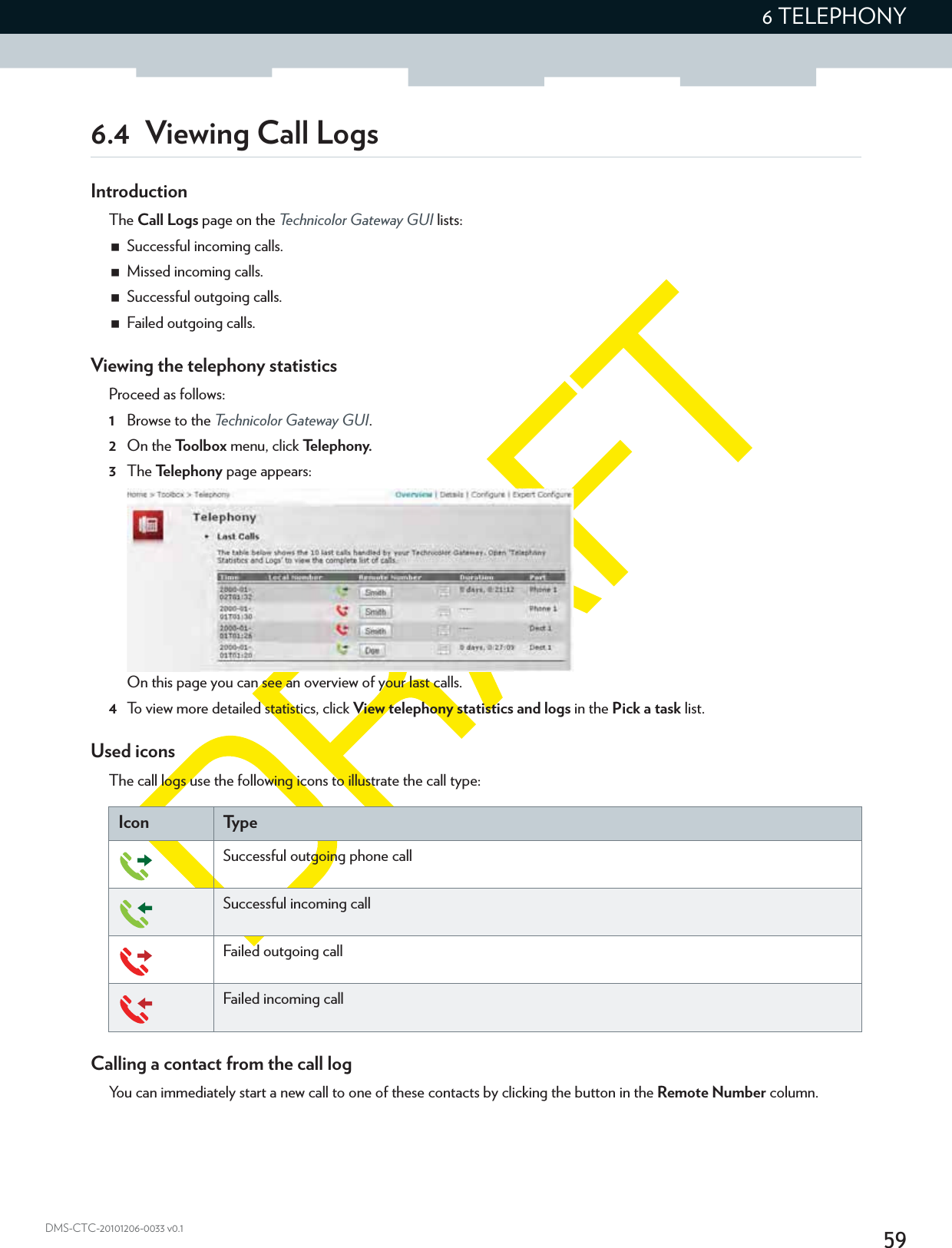 596 TELEPHONYDMS-CTC-20101206-0033 v0.16.4  Viewing Call LogsIntroductionThe Call Logs page on the Technicolor Gateway GUI lists:Successful incoming calls.Missed incoming calls.Successful outgoing calls.Failed outgoing calls.Viewing the telephony statisticsProceed as follows:1Browse to the Technicolor Gateway GUI.2On the Toolbox menu, click Te l e p h o n y.3The Te l e p h o n y  page appears:On this page you can see an overview of your last calls.4To view more detailed statistics, click View telephony statistics and logs in the Pick a task list.Used iconsThe call logs use the following icons to illustrate the call type:Icon Ty p eSuccessful outgoing phone callSuccessful incoming callFailed outgoing callFailed incoming callCalling a contact from the call logYou can immediately start a new call to one of these contacts by clicking the button in the Remote Number column.