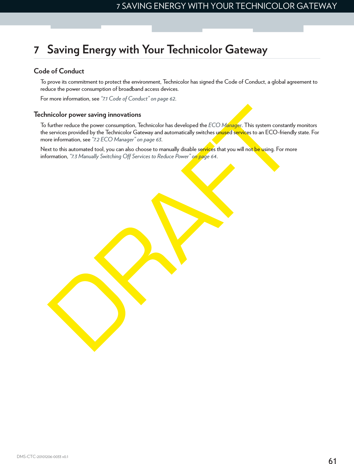 617 SAVING ENERGY WITH YOUR TECHNICOLOR GATEWAYDMS-CTC-20101206-0033 v0.17 Saving Energy with Your Technicolor GatewayCode of ConductTo prove its commitment to protect the environment, Technicolor has signed the Code of Conduct, a global agreement to reduce the power consumption of broadband access devices.For more information, see “7.1 Code of Conduct” on page 62.Technicolor power saving innovationsTo further reduce the power consumption, Technicolor has developed the ECO Manager. This system constantly monitors the services provided by the Technicolor Gateway and automatically switches unused services to an ECO-friendly state. For more information, see “7.2 ECO Manager” on page 63.Next to this automated tool, you can also choose to manually disable services that you will not be using. For more information, “7.3 Manually Switching Off Services to Reduce Power” on page 64.