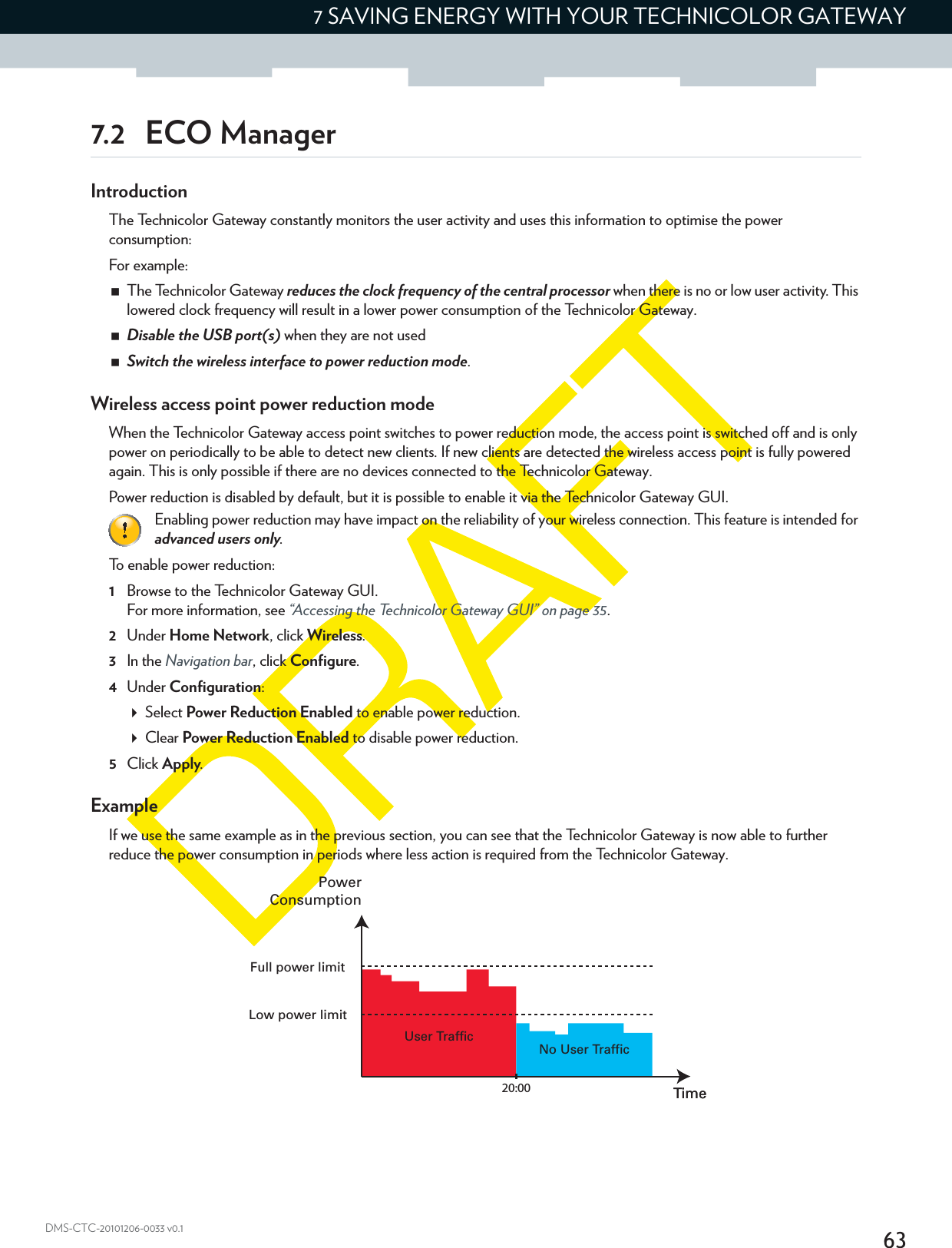 637 SAVING ENERGY WITH YOUR TECHNICOLOR GATEWAYDMS-CTC-20101206-0033 v0.17.2 ECO ManagerIntroductionThe Technicolor Gateway constantly monitors the user activity and uses this information to optimise the power consumption:For example:The Technicolor Gateway reduces the clock frequency of the central processor when there is no or low user activity. This lowered clock frequency will result in a lower power consumption of the Technicolor Gateway.Disable the USB port(s) when they are not usedSwitch the wireless interface to power reduction mode.Wireless access point power reduction modeWhen the Technicolor Gateway access point switches to power reduction mode, the access point is switched off and is only power on periodically to be able to detect new clients. If new clients are detected the wireless access point is fully powered again. This is only possible if there are no devices connected to the Technicolor Gateway.Power reduction is disabled by default, but it is possible to enable it via the Technicolor Gateway GUI.To enable power reduction:1Browse to the Technicolor Gateway GUI.For more information, see “Accessing the Technicolor Gateway GUI” on page 35.2Under Home Network, click Wireless.3In the Navigation bar, click Configure.4Under Configuration:Select Power Reduction Enabled to enable power reduction.Clear Power Reduction Enabled to disable power reduction.5Click Apply.ExampleIf we use the same example as in the previous section, you can see that the Technicolor Gateway is now able to further reduce the power consumption in periods where less action is required from the Technicolor Gateway.Enabling power reduction may have impact on the reliability of your wireless connection. This feature is intended for advanced users only.No User TrafficUser TrafficTime20:00 TimePowerConsumptionFull power limitLow power limit