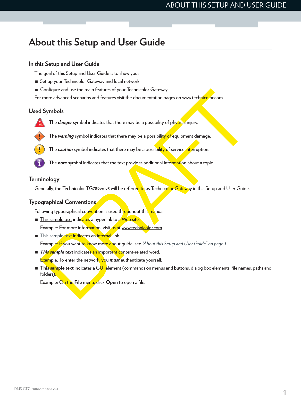 1ABOUT THIS SETUP AND USER GUIDEDMS-CTC-20101206-0033 v0.1About this Setup and User GuideIn this Setup and User GuideThe goal of this Setup and User Guide is to show you:Set up your Technicolor Gateway and local networkConfigure and use the main features of your Technicolor Gateway.For more advanced scenarios and features visit the documentation pages on www.technicolor.com.Used Symbols   Te r m i n o l o g yGenerally, the Technicolor TG789vn v3 will be referred to as Technicolor Gateway in this Setup and User Guide.Typographical ConventionsFollowing typographical convention is used throughout this manual:This sample text indicates a hyperlink to a Web site.Example: For more information, visit us at www.technicolor.com.This sample text indicates an internal link.Example: If you want to know more about guide, see “About this Setup and User Guide” on page 1.This sample text indicates an important content-related word.Example: To enter the network, you must authenticate yourself.This sample text indicates a GUI element (commands on menus and buttons, dialog box elements, file names, paths and folders).Example: On the File menu, click Open to open a file.The danger symbol indicates that there may be a possibility of physical injury.The warning symbol indicates that there may be a possibility of equipment damage.The caution symbol indicates that there may be a possibility of service interruption.The note symbol indicates that the text provides additional information about a topic.