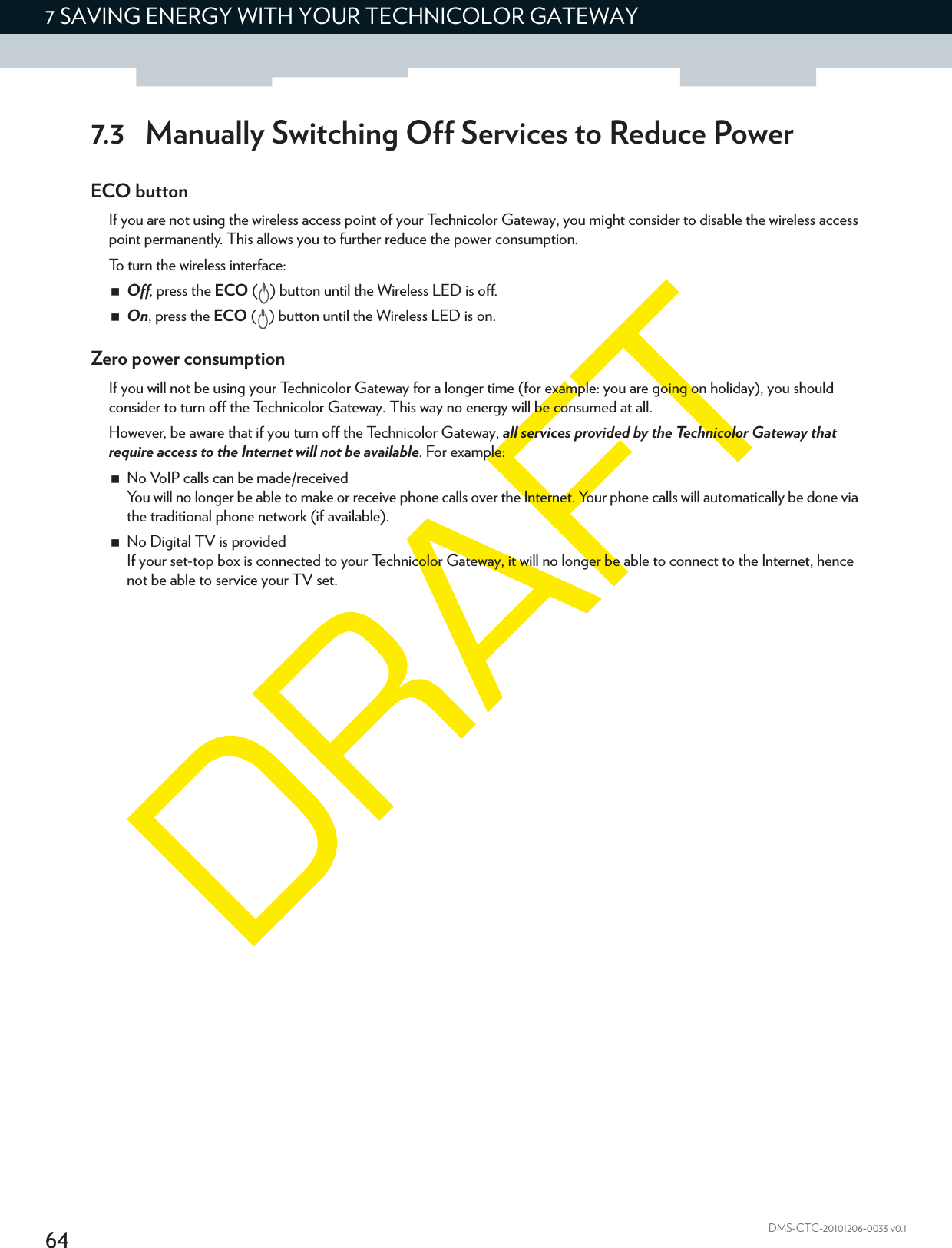 647 SAVING ENERGY WITH YOUR TECHNICOLOR GATEWAYDMS-CTC-20101206-0033 v0.17.3 Manually Switching Off Services to Reduce PowerECO buttonIf you are not using the wireless access point of your Technicolor Gateway, you might consider to disable the wireless access point permanently. This allows you to further reduce the power consumption.To turn the wireless interface:Off, press the ECO ( ) button until the Wireless LED is off.On, press the ECO ( ) button until the Wireless LED is on.Zero power consumptionIf you will not be using your Technicolor Gateway for a longer time (for example: you are going on holiday), you should consider to turn off the Technicolor Gateway. This way no energy will be consumed at all.However, be aware that if you turn off the Technicolor Gateway, all services provided by the Technicolor Gateway that require access to the Internet will not be available. For example:No VoIP calls can be made/receivedYou will no longer be able to make or receive phone calls over the Internet. Your phone calls will automatically be done via the traditional phone network (if available).No Digital TV is providedIf your set-top box is connected to your Technicolor Gateway, it will no longer be able to connect to the Internet, hence not be able to service your TV set.