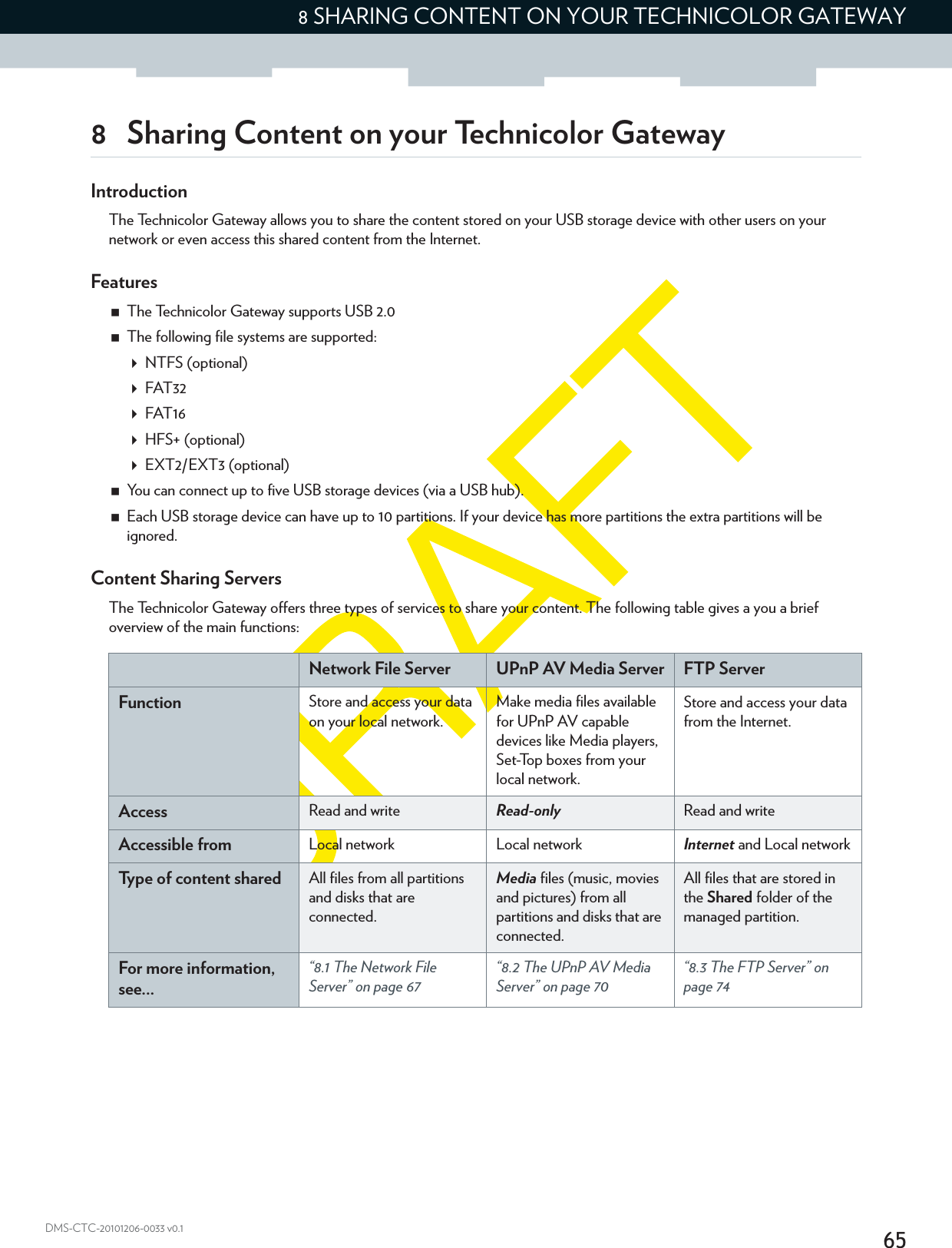 658 SHARING CONTENT ON YOUR TECHNICOLOR GATEWAYDMS-CTC-20101206-0033 v0.18 Sharing Content on your Technicolor GatewayIntroductionThe Technicolor Gateway allows you to share the content stored on your USB storage device with other users on your network or even access this shared content from the Internet.FeaturesThe Technicolor Gateway supports USB 2.0The following file systems are supported:NTFS (optional)FAT32FAT16HFS+ (optional)EXT2/EXT3 (optional)You can connect up to five USB storage devices (via a USB hub).Each USB storage device can have up to 10 partitions. If your device has more partitions the extra partitions will be ignored.Content Sharing ServersThe Technicolor Gateway offers three types of services to share your content. The following table gives a you a brief overview of the main functions:Network File Server UPnP AV Media Server FTP ServerFunction Store and access your data on your local network.Make media files available for UPnP AV capable devices like Media players, Set-Top boxes from your local network.Store and access your data from the Internet.Access Read and write Read-only Read and writeAccessible from Local network Local network Internet and Local networkType of content shared All files from all partitions and disks that are connected.Media files (music, movies and pictures) from all partitions and disks that are connected.All files that are stored in the Shared folder of the managed partition.For more information, see...“8.1 The Network File Server” on page 67“8.2 The UPnP AV Media Server” on page 70“8.3 The FTP Server” on page 74