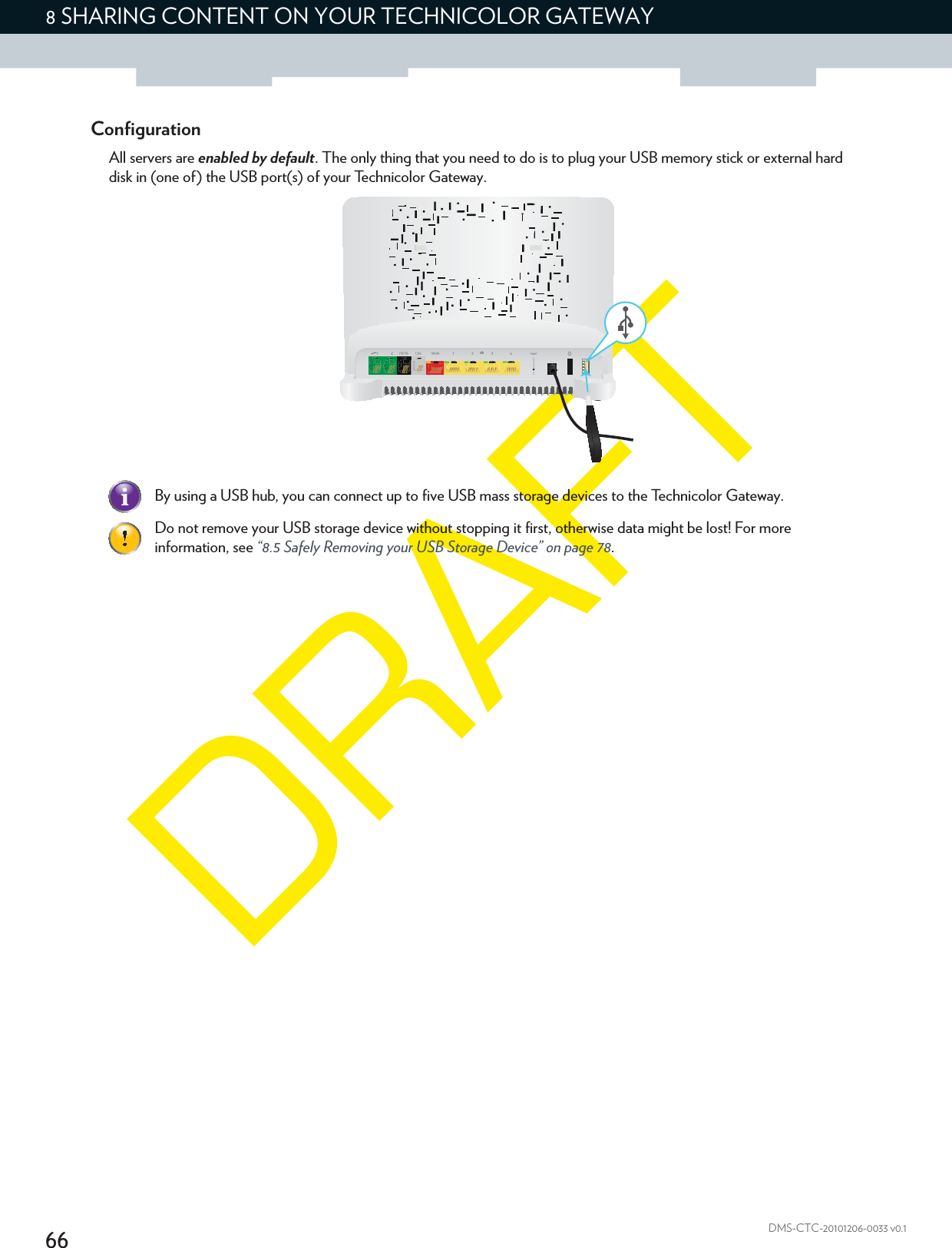 668 SHARING CONTENT ON YOUR TECHNICOLOR GATEWAYDMS-CTC-20101206-0033 v0.1ConfigurationAll servers are enabled by default. The only thing that you need to do is to plug your USB memory stick or external hard disk in (one of) the USB port(s) of your Technicolor Gateway.By using a USB hub, you can connect up to five USB mass storage devices to the Technicolor Gateway.Do not remove your USB storage device without stopping it first, otherwise data might be lost! For more information, see “8.5 Safely Removing your USB Storage Device” on page 78.