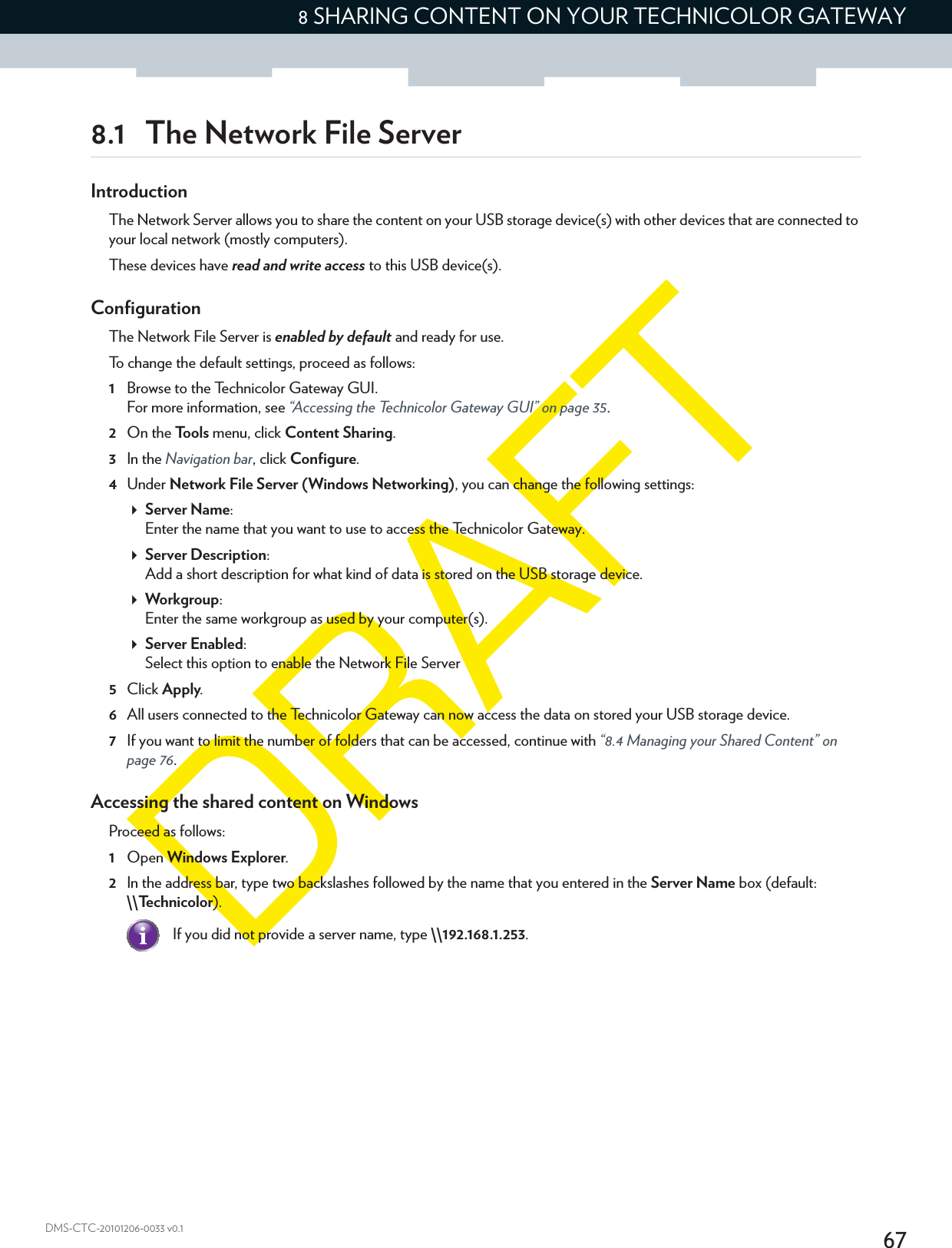 678 SHARING CONTENT ON YOUR TECHNICOLOR GATEWAYDMS-CTC-20101206-0033 v0.18.1 The Network File ServerIntroductionThe Network Server allows you to share the content on your USB storage device(s) with other devices that are connected to your local network (mostly computers).These devices have read and write access to this USB device(s).ConfigurationThe Network File Server is enabled by default and ready for use.To change the default settings, proceed as follows:1Browse to the Technicolor Gateway GUI.For more information, see “Accessing the Technicolor Gateway GUI” on page 35.2On the Tools menu, click Content Sharing.3In the Navigation bar, click Configure.4Under Network File Server (Windows Networking), you can change the following settings:Server Name:Enter the name that you want to use to access the Technicolor Gateway.Server Description:Add a short description for what kind of data is stored on the USB storage device.Workgroup:Enter the same workgroup as used by your computer(s).Server Enabled:Select this option to enable the Network File Server5Click Apply.6All users connected to the Technicolor Gateway can now access the data on stored your USB storage device.7If you want to limit the number of folders that can be accessed, continue with “8.4 Managing your Shared Content” on page 76.Accessing the shared content on WindowsProceed as follows:1Open Windows Explorer.2In the address bar, type two backslashes followed by the name that you entered in the Server Name box (default: \\Technicolor).If you did not provide a server name, type \\192.168.1.253.