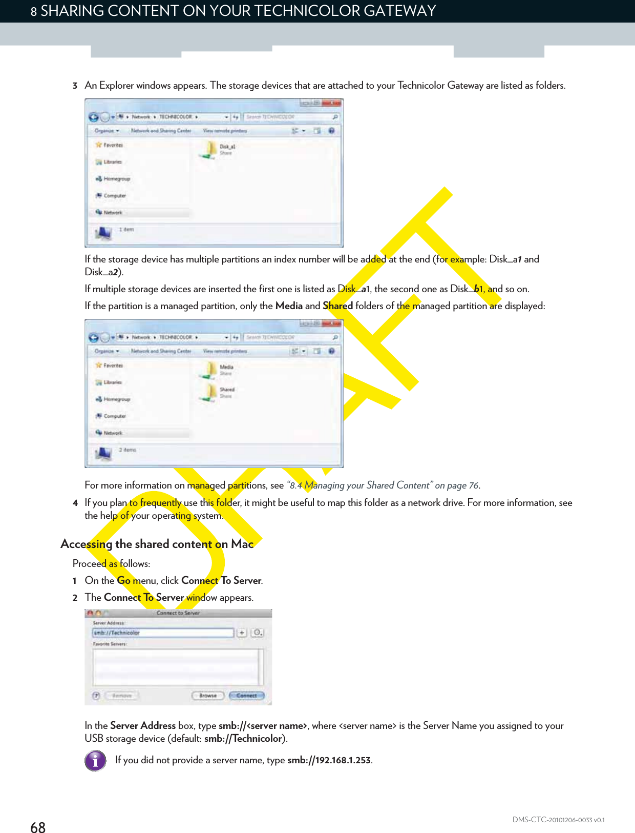 688 SHARING CONTENT ON YOUR TECHNICOLOR GATEWAYDMS-CTC-20101206-0033 v0.13An Explorer windows appears. The storage devices that are attached to your Technicolor Gateway are listed as folders.If the storage device has multiple partitions an index number will be added at the end (for example: Disk_a1 and Disk_a2).If multiple storage devices are inserted the first one is listed as Disk_a1, the second one as Disk_b1, and so on.If the partition is a managed partition, only the Media and Shared folders of the managed partition are displayed:For more information on managed partitions, see “8.4 Managing your Shared Content” on page 76.4If you plan to frequently use this folder, it might be useful to map this folder as a network drive. For more information, see the help of your operating system.Accessing the shared content on MacProceed as follows:1On the Go menu, click Connect To Server.2The Connect To Server window appears.In the Server Address box, type smb://&lt;server name&gt;, where &lt;server name&gt; is the Server Name you assigned to your USB storage device (default: smb://Technicolor).If you did not provide a server name, type smb://192.168.1.253.