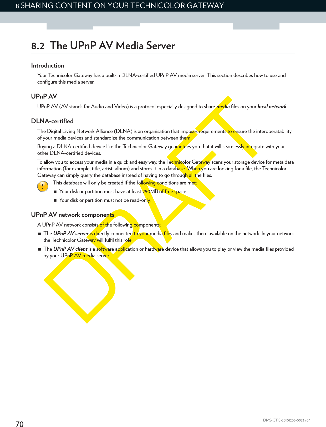 708 SHARING CONTENT ON YOUR TECHNICOLOR GATEWAYDMS-CTC-20101206-0033 v0.18.2 The UPnP AV Media ServerIntroductionYour Technicolor Gateway has a built-in DLNA-certified UPnP AV media server. This section describes how to use and configure this media server.UPnP AVUPnP AV (AV stands for Audio and Video) is a protocol especially designed to share media files on your local network.DLNA-certifiedThe Digital Living Network Alliance (DLNA) is an organisation that imposes requirements to ensure the interoperatability of your media devices and standardize the communication between them.Buying a DLNA-certified device like the Technicolor Gateway guarantees you that it will seamlessly integrate with your other DLNA-certified devices.To allow you to access your media in a quick and easy way, the Technicolor Gateway scans your storage device for meta data information (for example, title, artist, album) and stores it in a database. When you are looking for a file, the Technicolor Gateway can simply query the database instead of having to go through all the files.UPnP AV network componentsA UPnP AV network consists of the following components:The UPnP AV server is directly connected to your media files and makes them available on the network. In your network the Technicolor Gateway will fulfil this role.The UPnP AV client is a software application or hardware device that allows you to play or view the media files provided by your UPnP AV media server.This database will only be created if the following conditions are met:Your disk or partition must have at least 250MB of free spaceYour disk or partition must not be read-only.