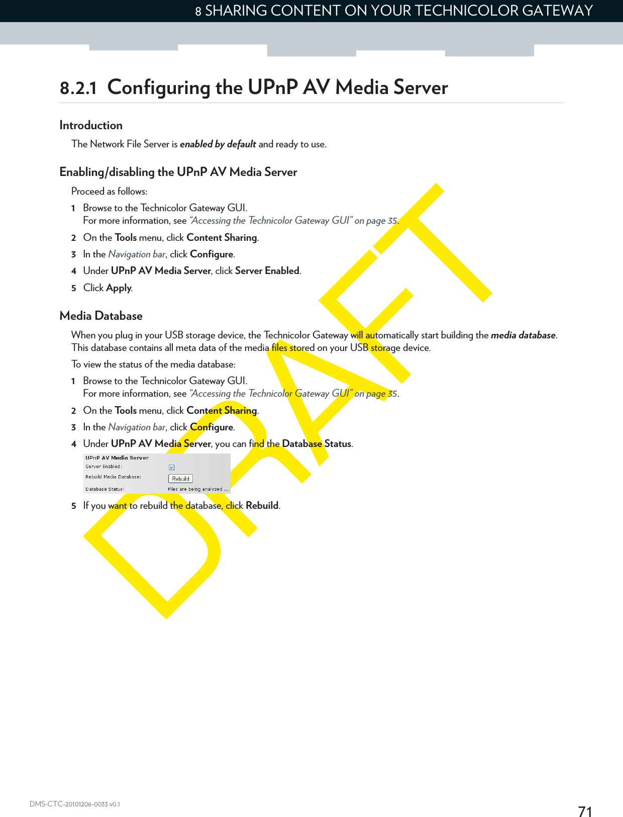 718 SHARING CONTENT ON YOUR TECHNICOLOR GATEWAYDMS-CTC-20101206-0033 v0.18.2.1 Configuring the UPnP AV Media ServerIntroductionThe Network File Server is enabled by default and ready to use.Enabling/disabling the UPnP AV Media ServerProceed as follows:1Browse to the Technicolor Gateway GUI.For more information, see “Accessing the Technicolor Gateway GUI” on page 35.2On the Tools menu, click Content Sharing.3In the Navigation bar, click Configure.4Under UPnP AV Media Server, click Server Enabled.5Click Apply.Media DatabaseWhen you plug in your USB storage device, the Technicolor Gateway will automatically start building the media database. This database contains all meta data of the media files stored on your USB storage device.To view the status of the media database:1Browse to the Technicolor Gateway GUI.For more information, see “Accessing the Technicolor Gateway GUI” on page 35.2On the Tools menu, click Content Sharing.3In the Navigation bar, click Configure.4Under UPnP AV Media Server, you can find the Database Status.5If you want to rebuild the database, click Rebuild.