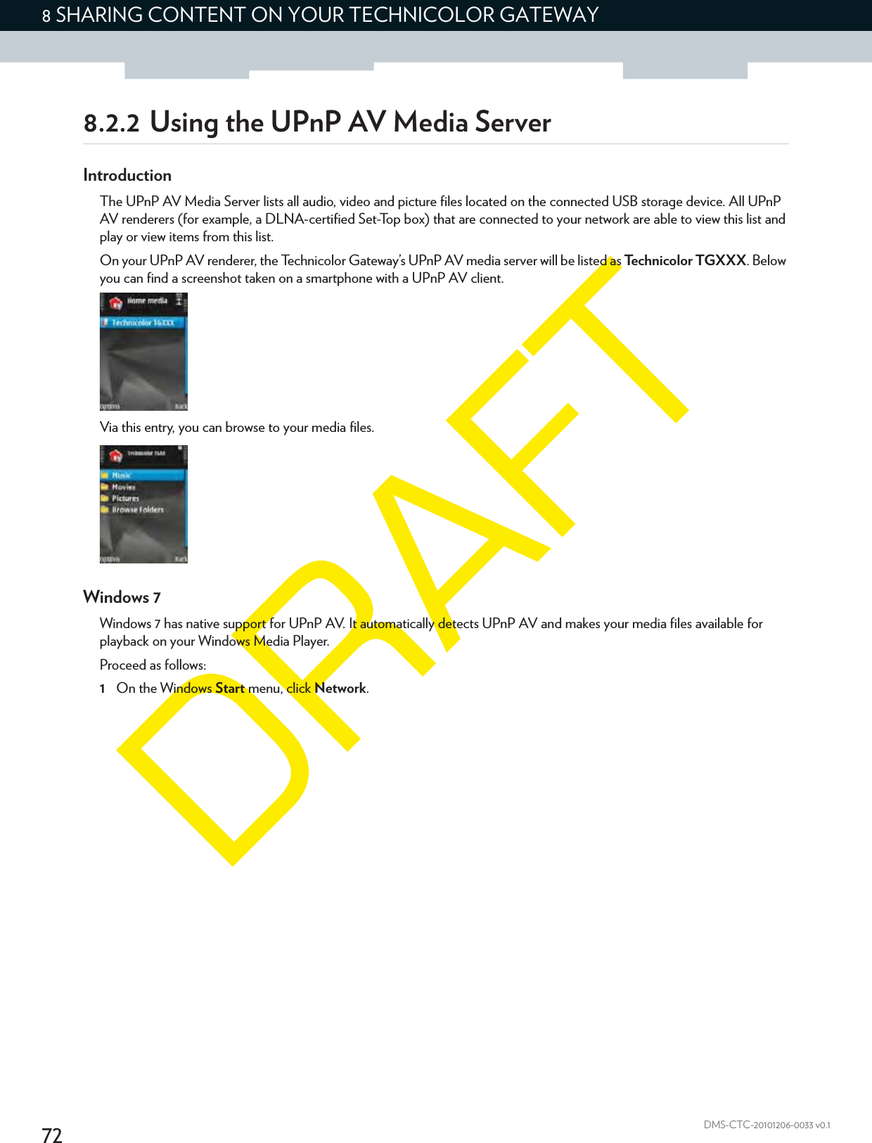 728 SHARING CONTENT ON YOUR TECHNICOLOR GATEWAYDMS-CTC-20101206-0033 v0.18.2.2 Using the UPnP AV Media ServerIntroductionThe UPnP AV Media Server lists all audio, video and picture files located on the connected USB storage device. All UPnP AV renderers (for example, a DLNA-certified Set-Top box) that are connected to your network are able to view this list and play or view items from this list.On your UPnP AV renderer, the Technicolor Gateway’s UPnP AV media server will be listed as Technicolor TGXXX. Below you can find a screenshot taken on a smartphone with a UPnP AV client.Via this entry, you can browse to your media files.Windows 7Windows 7 has native support for UPnP AV. It automatically detects UPnP AV and makes your media files available for playback on your Windows Media Player.Proceed as follows:1On the Windows Start menu, click Network.