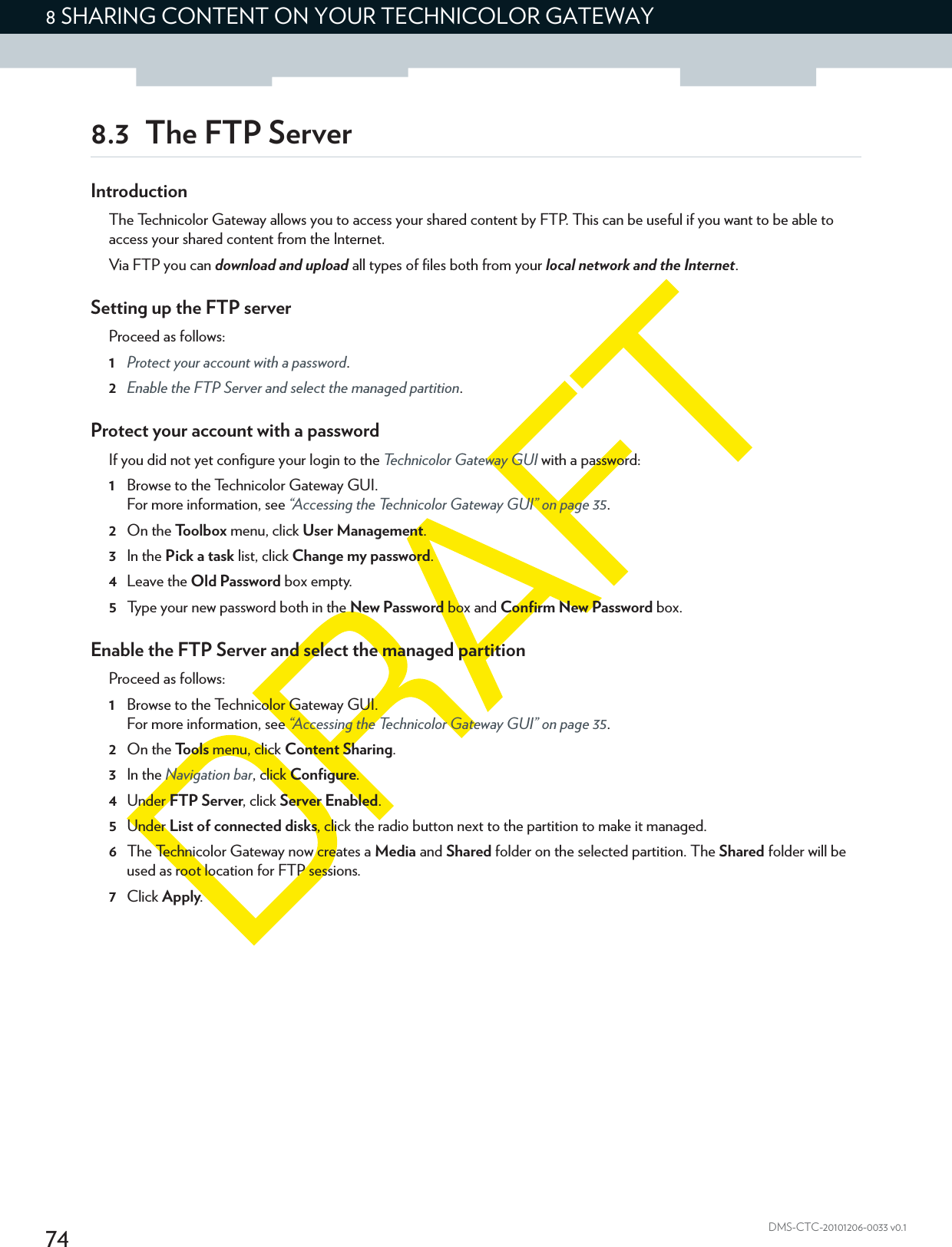 748 SHARING CONTENT ON YOUR TECHNICOLOR GATEWAYDMS-CTC-20101206-0033 v0.18.3 The FTP ServerIntroductionThe Technicolor Gateway allows you to access your shared content by FTP. This can be useful if you want to be able to access your shared content from the Internet.Via FTP you can download and upload all types of files both from your local network and the Internet.Setting up the FTP serverProceed as follows:1Protect your account with a password.2Enable the FTP Server and select the managed partition.Protect your account with a passwordIf you did not yet configure your login to the Technicolor Gateway GUI with a password:1Browse to the Technicolor Gateway GUI.For more information, see “Accessing the Technicolor Gateway GUI” on page 35.2On the Toolbox menu, click User Management.3In the Pick a task list, click Change my password.4Leave the Old Password box empty.5Type your new password both in the New Password box and Confirm New Password box.Enable the FTP Server and select the managed partitionProceed as follows:1Browse to the Technicolor Gateway GUI.For more information, see “Accessing the Technicolor Gateway GUI” on page 35.2On the Tools menu, click Content Sharing.3In the Navigation bar, click Configure.4Under FTP Server, click Server Enabled.5Under List of connected disks, click the radio button next to the partition to make it managed.6The Technicolor Gateway now creates a Media and Shared folder on the selected partition. The Shared folder will be used as root location for FTP sessions.7Click Apply.