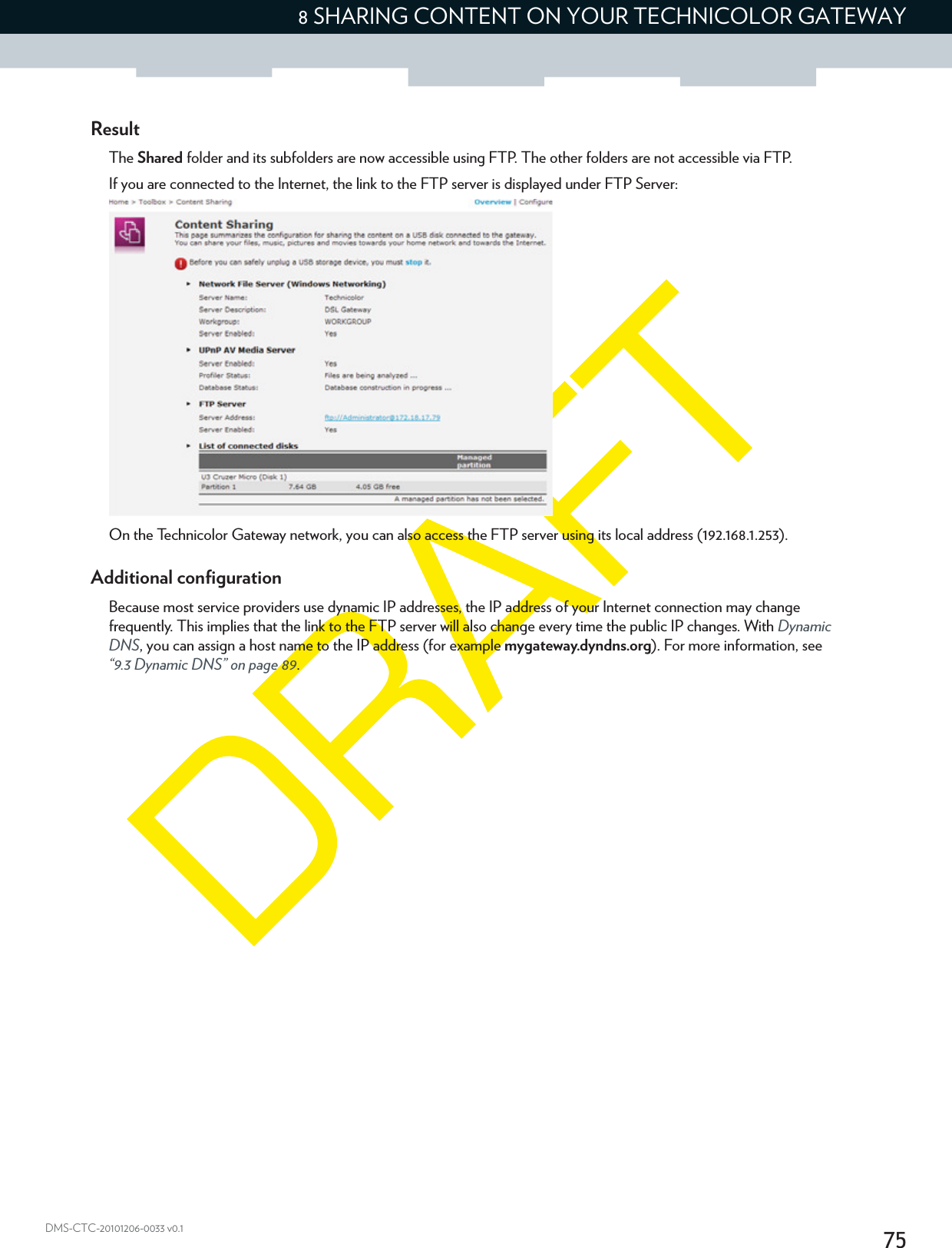 758 SHARING CONTENT ON YOUR TECHNICOLOR GATEWAYDMS-CTC-20101206-0033 v0.1ResultThe Shared folder and its subfolders are now accessible using FTP. The other folders are not accessible via FTP.If you are connected to the Internet, the link to the FTP server is displayed under FTP Server:On the Technicolor Gateway network, you can also access the FTP server using its local address (192.168.1.253).Additional configurationBecause most service providers use dynamic IP addresses, the IP address of your Internet connection may change frequently. This implies that the link to the FTP server will also change every time the public IP changes. With Dynamic DNS, you can assign a host name to the IP address (for example mygateway.dyndns.org). For more information, see “9.3 Dynamic DNS” on page 89.