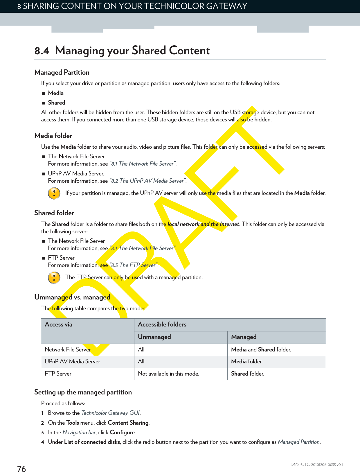 768 SHARING CONTENT ON YOUR TECHNICOLOR GATEWAYDMS-CTC-20101206-0033 v0.18.4 Managing your Shared ContentManaged PartitionIf you select your drive or partition as managed partition, users only have access to the following folders:MediaSharedAll other folders will be hidden from the user. These hidden folders are still on the USB storage device, but you can not access them. If you connected more than one USB storage device, those devices will also be hidden.Media folderUse the Media folder to share your audio, video and picture files. This folder can only be accessed via the following servers:The Network File ServerFor more information, see “8.1 The Network File Server”.UPnP AV Media Server.For more information, see “8.2 The UPnP AV Media Server”.Shared folderThe Shared folder is a folder to share files both on the local network and the Internet. This folder can only be accessed via the following server:The Network File ServerFor more information, see “8.1 The Network File Server”.FTP ServerFor more information, see “8.3 The FTP Server”.Ummanaged vs. managedThe following table compares the two modes:Setting up the managed partitionProceed as follows:1Browse to the Technicolor Gateway GUI.2On the Tools menu, click Content Sharing.3In the Navigation bar, click Configure.4Under List of connected disks, click the radio button next to the partition you want to configure as Managed Partition.If your partition is managed, the UPnP AV server will only use the media files that are located in the Media folder.The FTP Server can only be used with a managed partition.Access via Accessible foldersUnmanaged ManagedNetwork File Server All Media and Shared folder.UPnP AV Media Server All Media folder.FTP Server Not available in this mode. Shared folder.