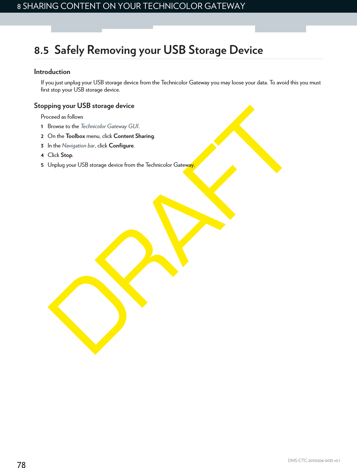 788 SHARING CONTENT ON YOUR TECHNICOLOR GATEWAYDMS-CTC-20101206-0033 v0.18.5 Safely Removing your USB Storage DeviceIntroductionIf you just unplug your USB storage device from the Technicolor Gateway you may loose your data. To avoid this you must first stop your USB storage device.Stopping your USB storage deviceProceed as follows1Browse to the Technicolor Gateway GUI.2On the Toolbox menu, click Content Sharing.3In the Navigation bar, click Configure.4Click Stop.5Unplug your USB storage device from the Technicolor Gateway.
