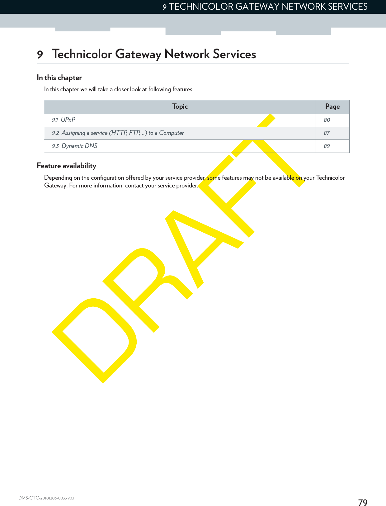 799 TECHNICOLOR GATEWAY NETWORK SERVICESDMS-CTC-20101206-0033 v0.19 Technicolor Gateway Network ServicesIn this chapterIn this chapter we will take a closer look at following features:Feature availabilityDepending on the configuration offered by your service provider, some features may not be available on your Technicolor Gateway. For more information, contact your service provider.To p i c Page9.1 UPnP  809.2 Assigning a service (HTTP, FTP,...) to a Computer  879.3 Dynamic DNS  89