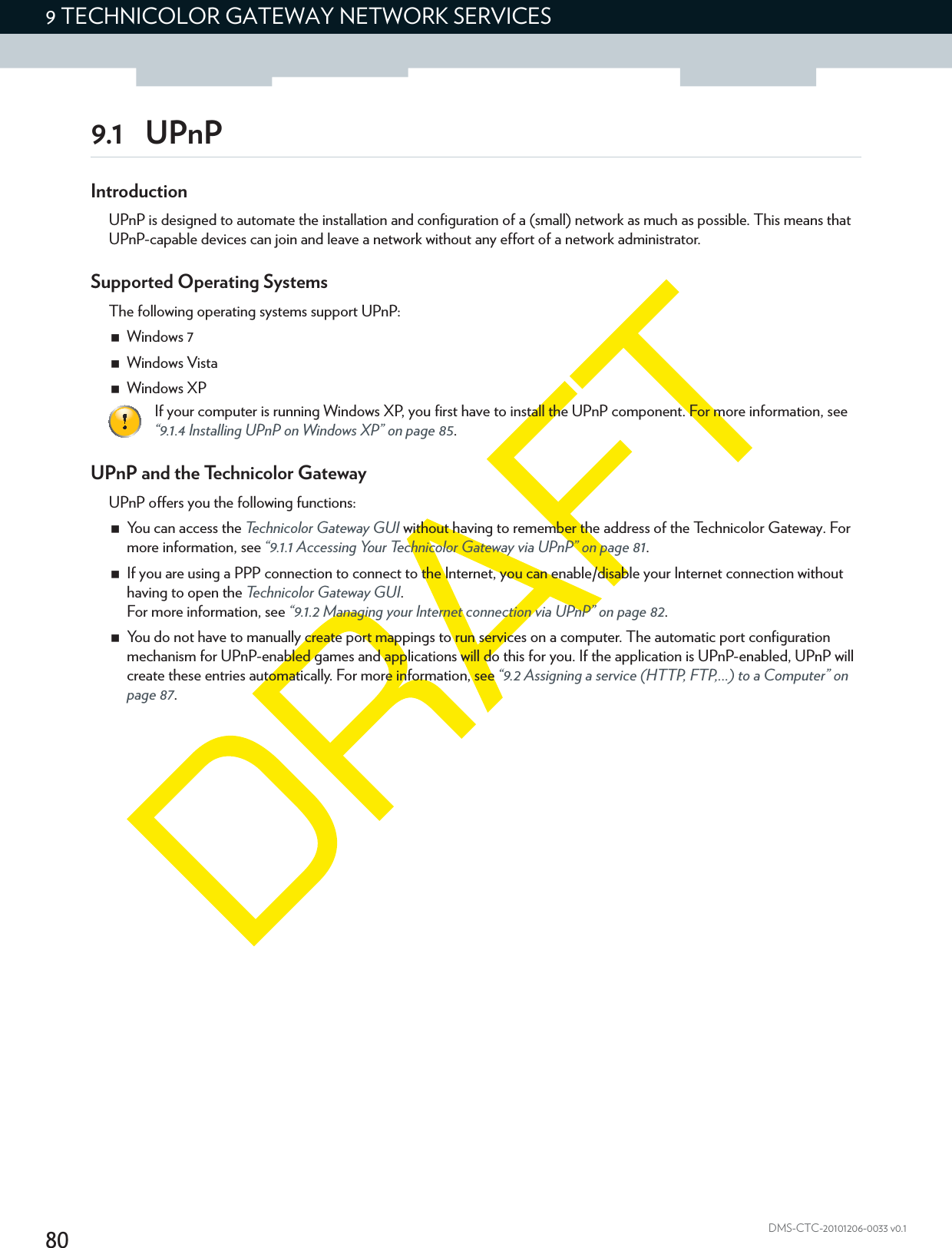 809 TECHNICOLOR GATEWAY NETWORK SERVICESDMS-CTC-20101206-0033 v0.19.1 UPnPIntroductionUPnP is designed to automate the installation and configuration of a (small) network as much as possible. This means that UPnP-capable devices can join and leave a network without any effort of a network administrator.Supported Operating SystemsThe following operating systems support UPnP:Windows 7Windows VistaWindows XPUPnP and the Technicolor GatewayUPnP offers you the following functions:You can access the Technicolor Gateway GUI without having to remember the address of the Technicolor Gateway. For more information, see “9.1.1 Accessing Your Technicolor Gateway via UPnP” on page 81.If you are using a PPP connection to connect to the Internet, you can enable/disable your Internet connection without having to open the Technicolor Gateway GUI.For more information, see “9.1.2 Managing your Internet connection via UPnP” on page 82.You do not have to manually create port mappings to run services on a computer. The automatic port configuration mechanism for UPnP-enabled games and applications will do this for you. If the application is UPnP-enabled, UPnP will create these entries automatically. For more information, see “9.2 Assigning a service (HTTP, FTP,...) to a Computer” on page 87.If your computer is running Windows XP, you first have to install the UPnP component. For more information, see “9.1.4 Installing UPnP on Windows XP” on page 85.