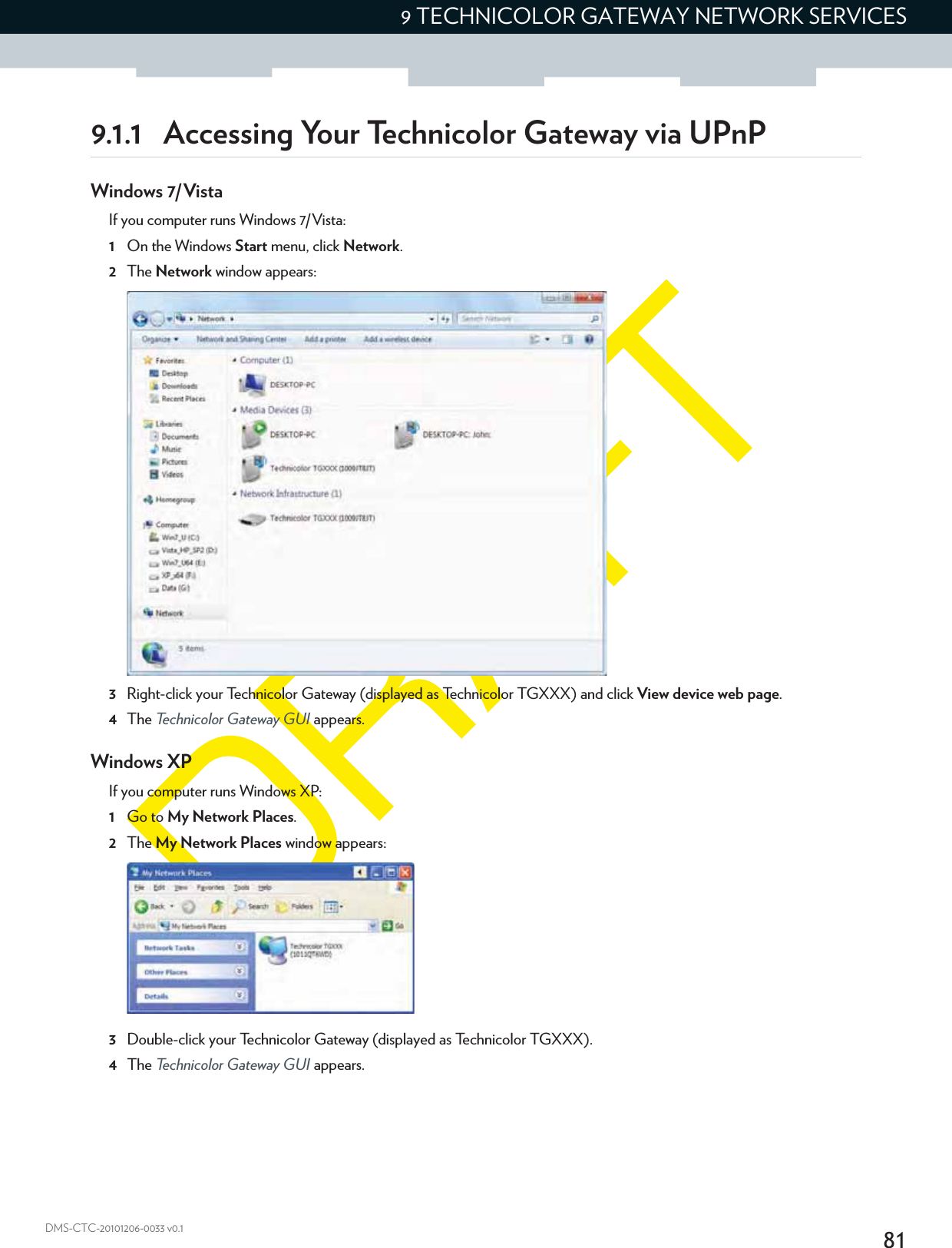 819 TECHNICOLOR GATEWAY NETWORK SERVICESDMS-CTC-20101206-0033 v0.19.1.1 Accessing Your Technicolor Gateway via UPnPWindows 7/VistaIf you computer runs Windows 7/Vista:1On the Windows Start menu, click Network.2The Network window appears:3Right-click your Technicolor Gateway (displayed as Technicolor TGXXX) and click View device web page.4The Technicolor Gateway GUI appears.Windows XPIf you computer runs Windows XP:1Go to My Network Places.2The My Network Places window appears:3Double-click your Technicolor Gateway (displayed as Technicolor TGXXX).4The Technicolor Gateway GUI appears.