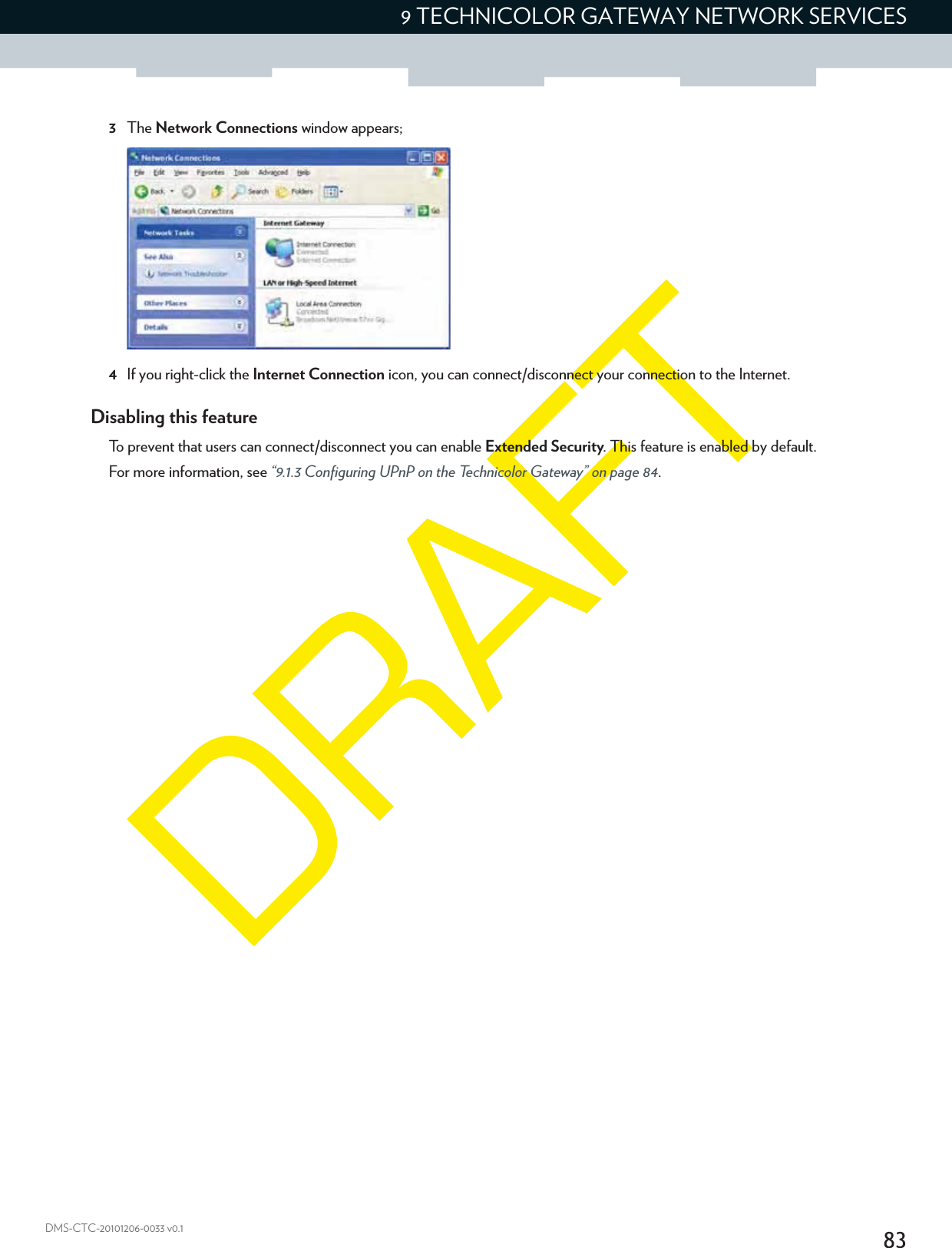 839 TECHNICOLOR GATEWAY NETWORK SERVICESDMS-CTC-20101206-0033 v0.13The Network Connections window appears;4If you right-click the Internet Connection icon, you can connect/disconnect your connection to the Internet.Disabling this featureTo prevent that users can connect/disconnect you can enable Extended Security. This feature is enabled by default.For more information, see “9.1.3 Configuring UPnP on the Technicolor Gateway” on page 84.