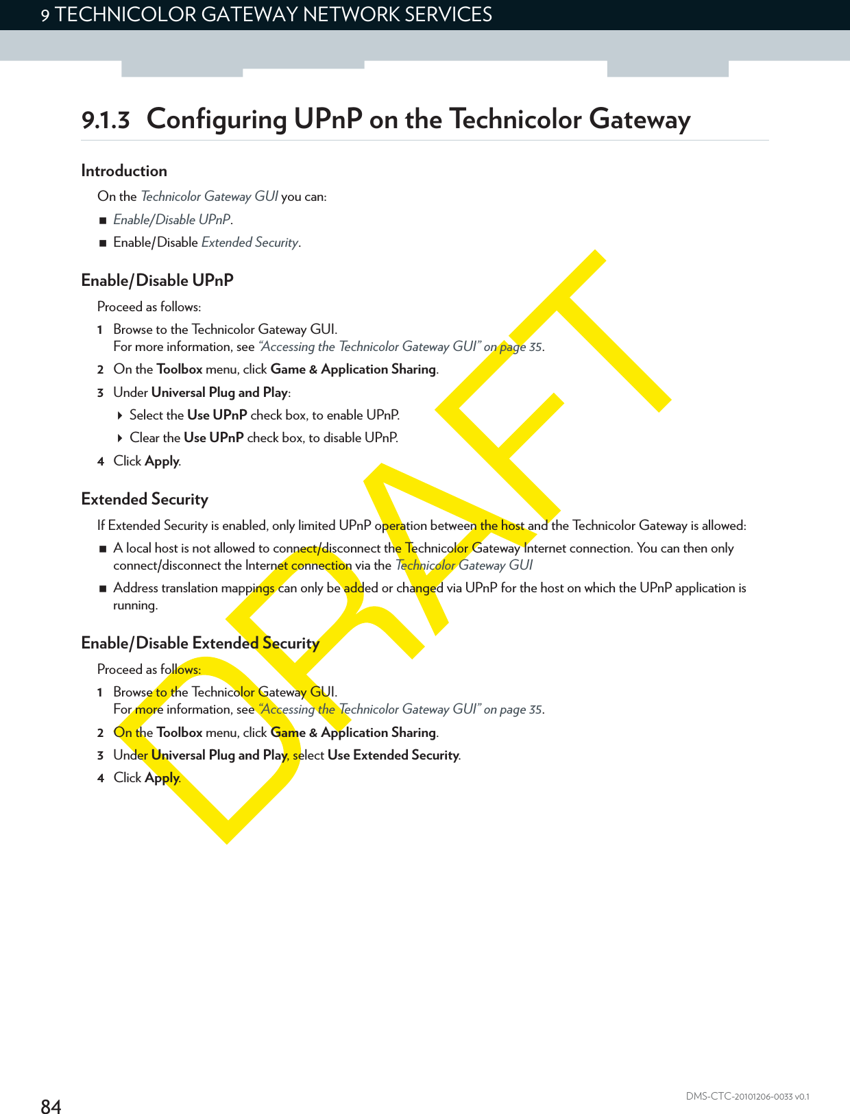 849 TECHNICOLOR GATEWAY NETWORK SERVICESDMS-CTC-20101206-0033 v0.19.1.3 Configuring UPnP on the Technicolor GatewayIntroductionOn the Technicolor Gateway GUI you can:Enable/Disable UPnP.Enable/Disable Extended Security.Enable/Disable UPnPProceed as follows:1Browse to the Technicolor Gateway GUI.For more information, see “Accessing the Technicolor Gateway GUI” on page 35.2On the Toolbox menu, click Game &amp; Application Sharing.3Under Universal Plug and Play:Select the Use UPnP check box, to enable UPnP.Clear the Use UPnP check box, to disable UPnP.4Click Apply.Extended SecurityIf Extended Security is enabled, only limited UPnP operation between the host and the Technicolor Gateway is allowed:A local host is not allowed to connect/disconnect the Technicolor Gateway Internet connection. You can then only connect/disconnect the Internet connection via the Technicolor Gateway GUIAddress translation mappings can only be added or changed via UPnP for the host on which the UPnP application is running.Enable/Disable Extended SecurityProceed as follows:1Browse to the Technicolor Gateway GUI.For more information, see “Accessing the Technicolor Gateway GUI” on page 35.2On the Toolbox menu, click Game &amp; Application Sharing.3Under Universal Plug and Play, select Use Extended Security.4Click Apply.