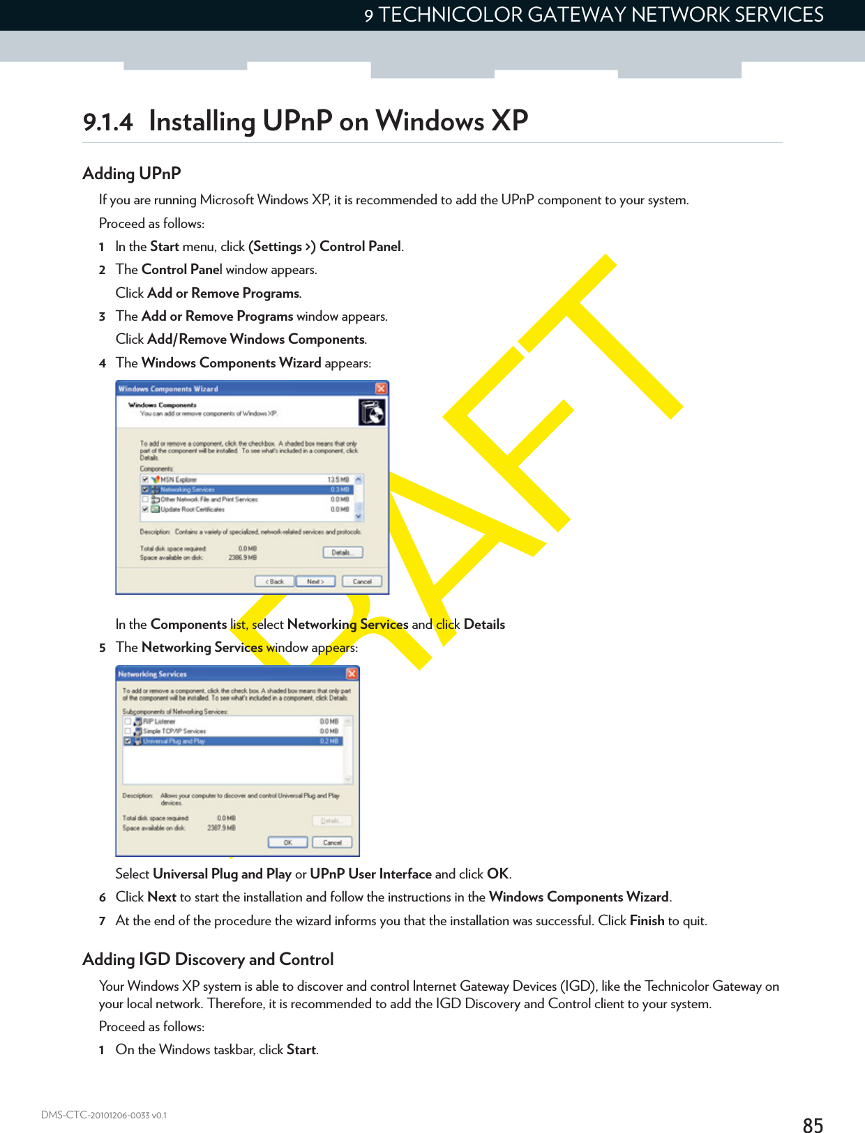 859 TECHNICOLOR GATEWAY NETWORK SERVICESDMS-CTC-20101206-0033 v0.19.1.4 Installing UPnP on Windows XPAdding UPnPIf you are running Microsoft Windows XP, it is recommended to add the UPnP component to your system.Proceed as follows:1In the Start menu, click (Settings &gt;) Control Panel.2The Control Panel window appears.Click Add or Remove Programs.3The Add or Remove Programs window appears.Click Add/Remove Windows Components.4The Windows Components Wizard appears:In the Components list, select Networking Services and click Details5The Networking Services window appears: Select Universal Plug and Play or UPnP User Interface and click OK.6Click Next to start the installation and follow the instructions in the Windows Components Wizard.7At the end of the procedure the wizard informs you that the installation was successful. Click Finish to quit.Adding IGD Discovery and ControlYour Windows XP system is able to discover and control Internet Gateway Devices (IGD), like the Technicolor Gateway on your local network. Therefore, it is recommended to add the IGD Discovery and Control client to your system.Proceed as follows:1On the Windows taskbar, click Start.