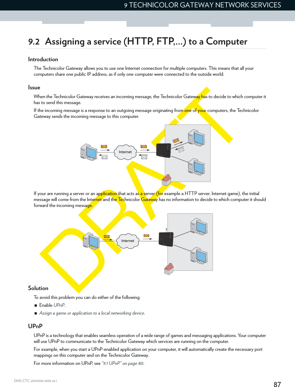 879 TECHNICOLOR GATEWAY NETWORK SERVICESDMS-CTC-20101206-0033 v0.19.2 Assigning a service (HTTP, FTP,...) to a ComputerIntroductionThe Technicolor Gateway allows you to use one Internet connection for multiple computers. This means that all your computers share one public IP address, as if only one computer were connected to the outside world.IssueWhen the Technicolor Gateway receives an incoming message, the Technicolor Gateway has to decide to which computer it has to send this message.If the incoming message is a response to an outgoing message originating from one of your computers, the Technicolor Gateway sends the incoming message to this computer.If your are running a server or an application that acts as a server (for example a HTTP server, Internet game), the initial message will come from the Internet and the Technicolor Gateway has no information to decide to which computer it should forward the incoming message.SolutionTo avoid this problem you can do either of the following:Enable UPnP.Assign a game or application to a local networking device.UPnPUPnP is a technology that enables seamless operation of a wide range of games and messaging applications. Your computer will use UPnP to communicate to the Technicolor Gateway which services are running on the computer.For example, when you start a UPnP-enabled application on your computer, it will automatically create the necessary port mappings on this computer and on the Technicolor Gateway.For more information on UPnP, see “9.1 UPnP” on page 80.InternetInternet?