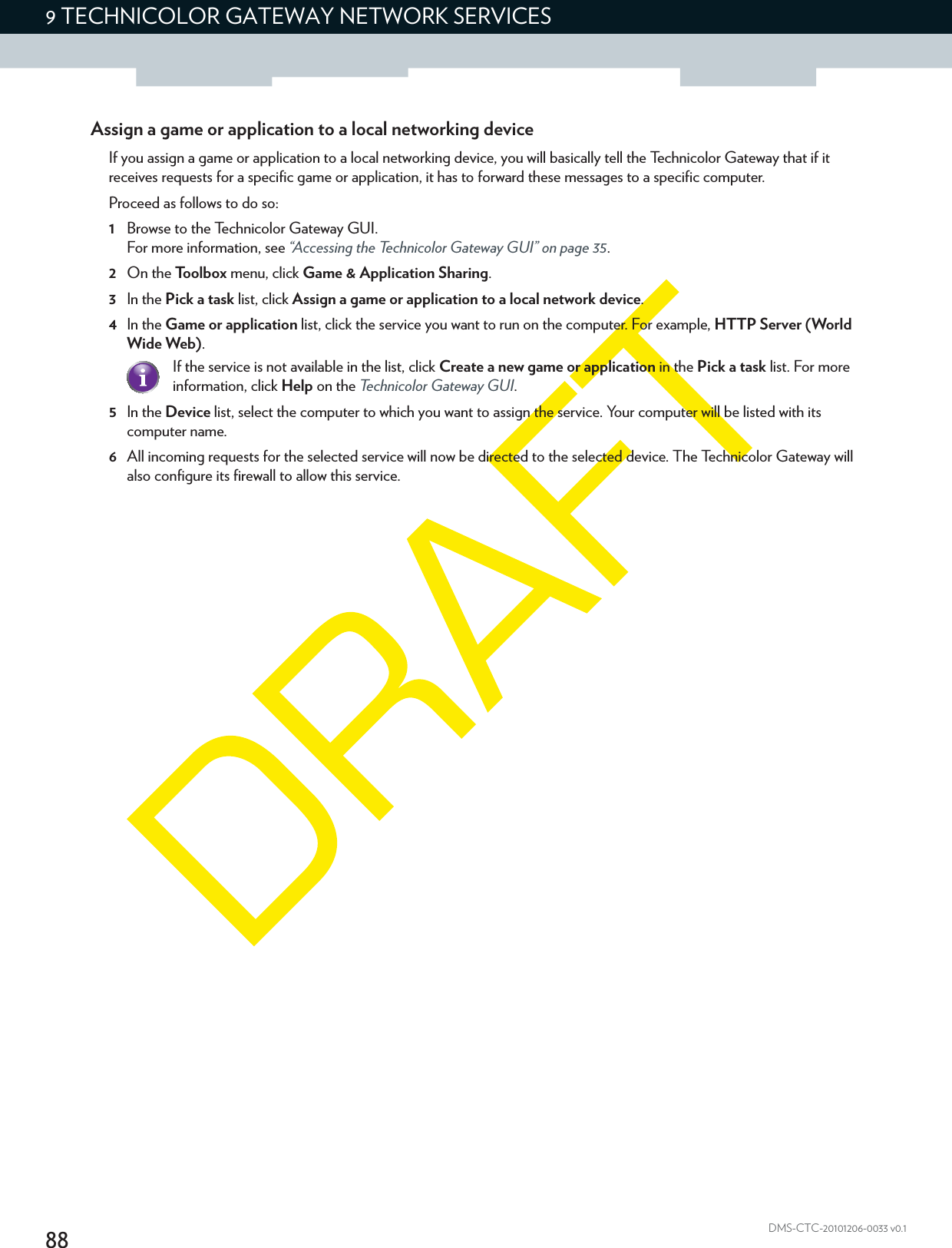 889 TECHNICOLOR GATEWAY NETWORK SERVICESDMS-CTC-20101206-0033 v0.1Assign a game or application to a local networking deviceIf you assign a game or application to a local networking device, you will basically tell the Technicolor Gateway that if it receives requests for a specific game or application, it has to forward these messages to a specific computer.Proceed as follows to do so:1Browse to the Technicolor Gateway GUI.For more information, see “Accessing the Technicolor Gateway GUI” on page 35.2On the Toolbox menu, click Game &amp; Application Sharing.3In the Pick a task list, click Assign a game or application to a local network device.4In the Game or application list, click the service you want to run on the computer. For example, HTTP Server (World Wide Web).5In the Device list, select the computer to which you want to assign the service. Your computer will be listed with its computer name.6All incoming requests for the selected service will now be directed to the selected device. The Technicolor Gateway will also configure its firewall to allow this service.If the service is not available in the list, click Create a new game or application in the Pick a task list. For more information, click Help on the Technicolor Gateway GUI.