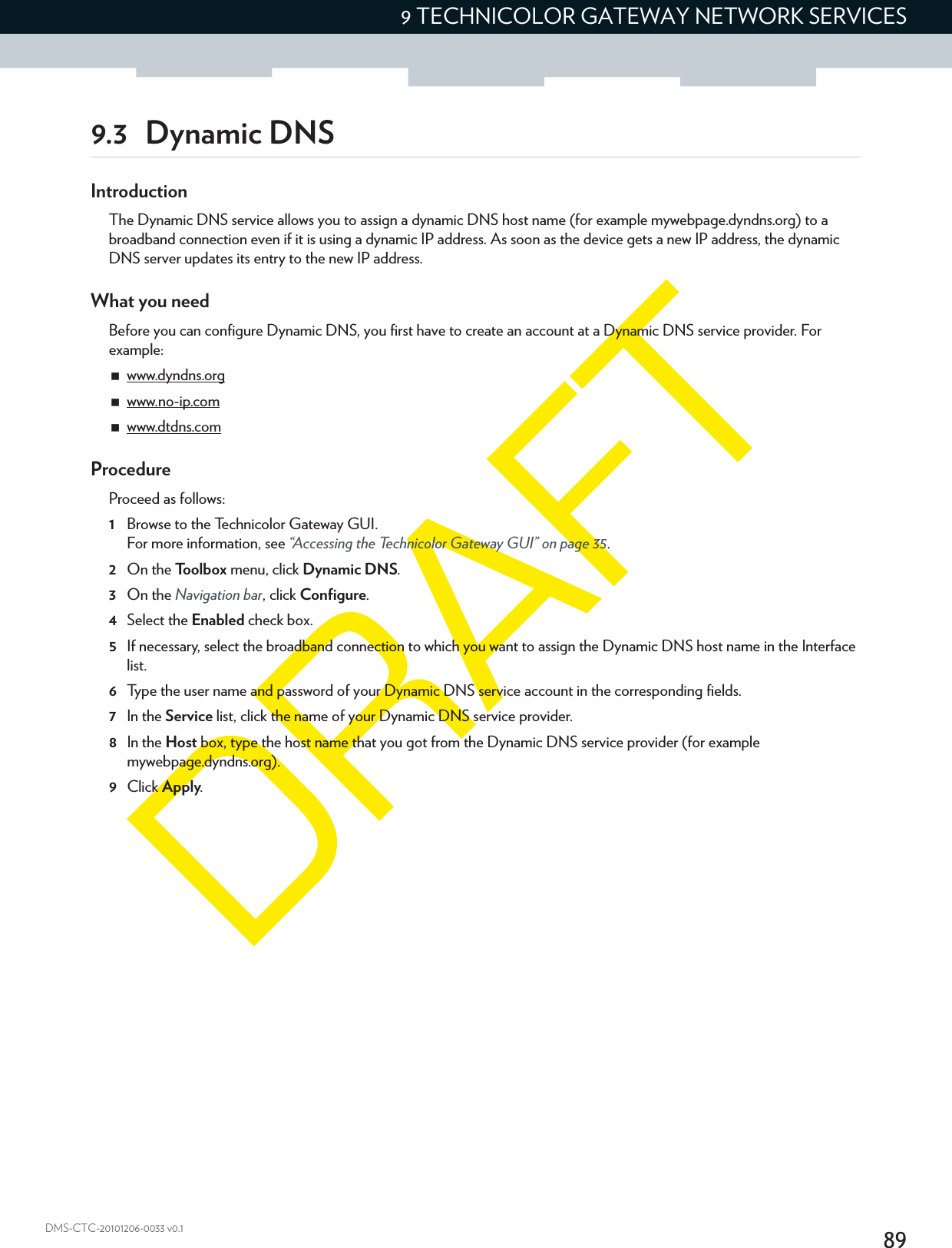 899 TECHNICOLOR GATEWAY NETWORK SERVICESDMS-CTC-20101206-0033 v0.19.3 Dynamic DNSIntroductionThe Dynamic DNS service allows you to assign a dynamic DNS host name (for example mywebpage.dyndns.org) to a broadband connection even if it is using a dynamic IP address. As soon as the device gets a new IP address, the dynamic DNS server updates its entry to the new IP address.What you needBefore you can configure Dynamic DNS, you first have to create an account at a Dynamic DNS service provider. For example:www.dyndns.orgwww.no-ip.comwww.dtdns.comProcedureProceed as follows: 1Browse to the Technicolor Gateway GUI.For more information, see “Accessing the Technicolor Gateway GUI” on page 35.2On the Toolbox menu, click Dynamic DNS.3On the Navigation bar, click Configure.4Select the Enabled check box.5If necessary, select the broadband connection to which you want to assign the Dynamic DNS host name in the Interface list.6Type the user name and password of your Dynamic DNS service account in the corresponding fields.7In the Service list, click the name of your Dynamic DNS service provider.8In the Host box, type the host name that you got from the Dynamic DNS service provider (for example mywebpage.dyndns.org).9Click Apply.