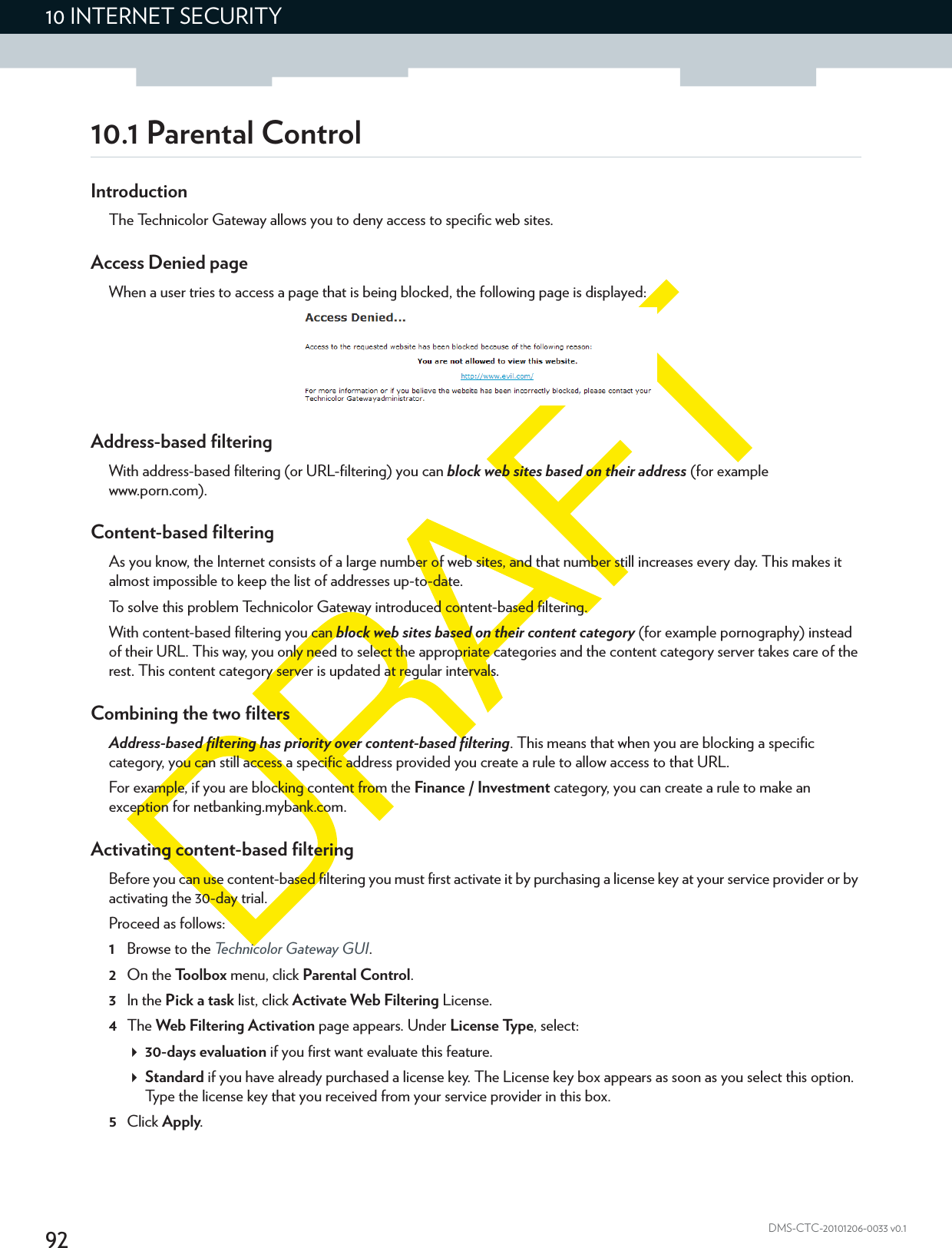 9210 INTERNET SECURITYDMS-CTC-20101206-0033 v0.110.1 Parental ControlIntroductionThe Technicolor Gateway allows you to deny access to specific web sites.Access Denied pageWhen a user tries to access a page that is being blocked, the following page is displayed:Address-based filteringWith address-based filtering (or URL-filtering) you can block web sites based on their address (for example www.porn.com).Content-based filteringAs you know, the Internet consists of a large number of web sites, and that number still increases every day. This makes it almost impossible to keep the list of addresses up-to-date.To solve this problem Technicolor Gateway introduced content-based filtering.With content-based filtering you can block web sites based on their content category (for example pornography) instead of their URL. This way, you only need to select the appropriate categories and the content category server takes care of the rest. This content category server is updated at regular intervals.Combining the two filtersAddress-based filtering has priority over content-based filtering. This means that when you are blocking a specific category, you can still access a specific address provided you create a rule to allow access to that URL.For example, if you are blocking content from the Finance / Investment category, you can create a rule to make an exception for netbanking.mybank.com.Activating content-based filteringBefore you can use content-based filtering you must first activate it by purchasing a license key at your service provider or by activating the 30-day trial.Proceed as follows:1Browse to the Technicolor Gateway GUI.2On the Toolbox menu, click Parental Control.3In the Pick a task list, click Activate Web Filtering License.4The Web Filtering Activation page appears. Under License Type, select:30-days evaluation if you first want evaluate this feature.Standard if you have already purchased a license key. The License key box appears as soon as you select this option. Type the license key that you received from your service provider in this box.5Click Apply.