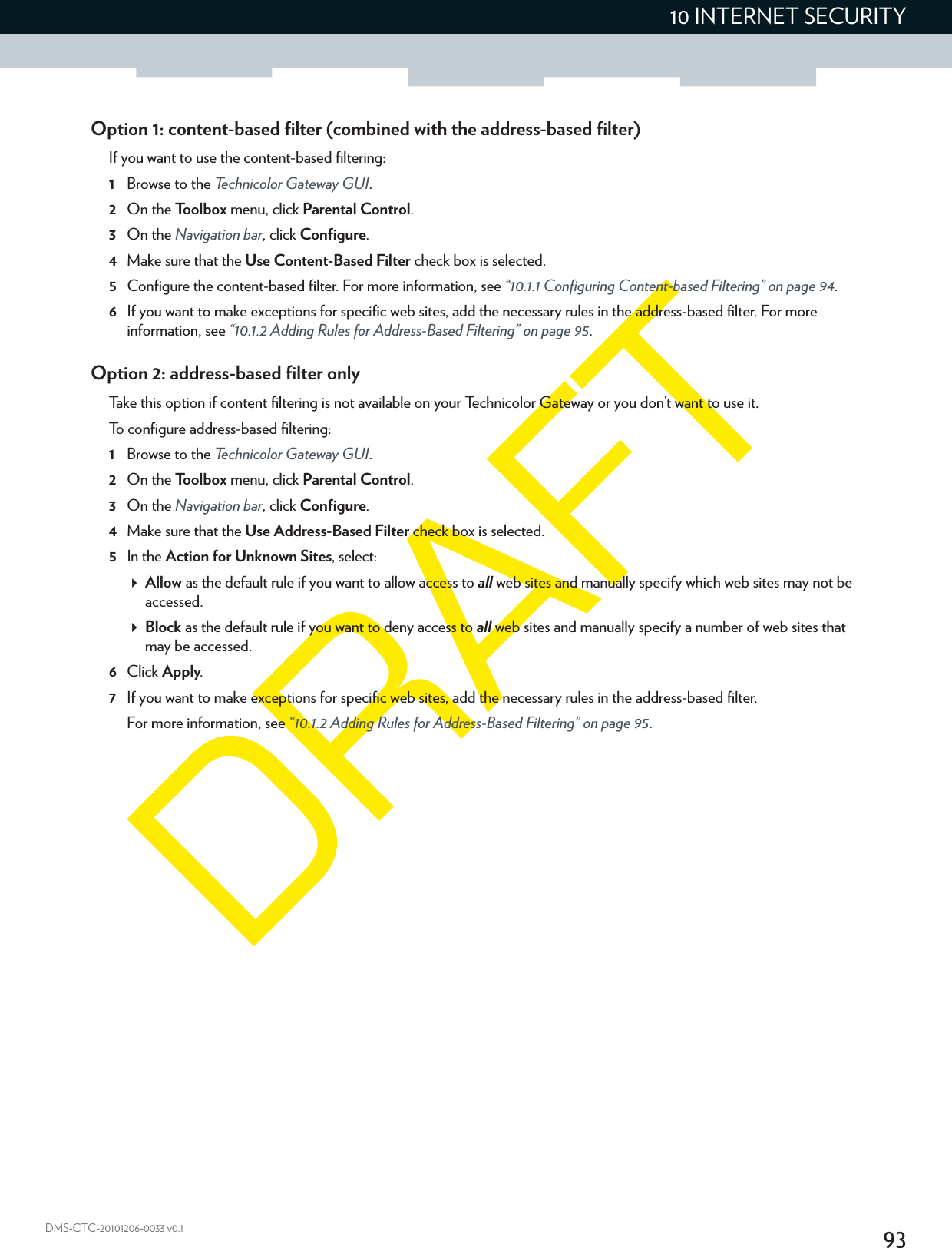 9310 INTERNET SECURITYDMS-CTC-20101206-0033 v0.1Option 1: content-based filter (combined with the address-based filter)If you want to use the content-based filtering:1Browse to the Technicolor Gateway GUI.2On the Toolbox menu, click Parental Control.3On the Navigation bar, click Configure.4Make sure that the Use Content-Based Filter check box is selected.5Configure the content-based filter. For more information, see “10.1.1 Configuring Content-based Filtering” on page 94.6If you want to make exceptions for specific web sites, add the necessary rules in the address-based filter. For more information, see “10.1.2 Adding Rules for Address-Based Filtering” on page 95.Option 2: address-based filter onlyTake this option if content filtering is not available on your Technicolor Gateway or you don’t want to use it.To configure address-based filtering:1Browse to the Technicolor Gateway GUI.2On the Toolbox menu, click Parental Control.3On the Navigation bar, click Configure.4Make sure that the Use Address-Based Filter check box is selected.5In the Action for Unknown Sites, select:Allow as the default rule if you want to allow access to all web sites and manually specify which web sites may not be accessed.Block as the default rule if you want to deny access to all web sites and manually specify a number of web sites that may be accessed.6Click Apply.7If you want to make exceptions for specific web sites, add the necessary rules in the address-based filter.For more information, see “10.1.2 Adding Rules for Address-Based Filtering” on page 95.