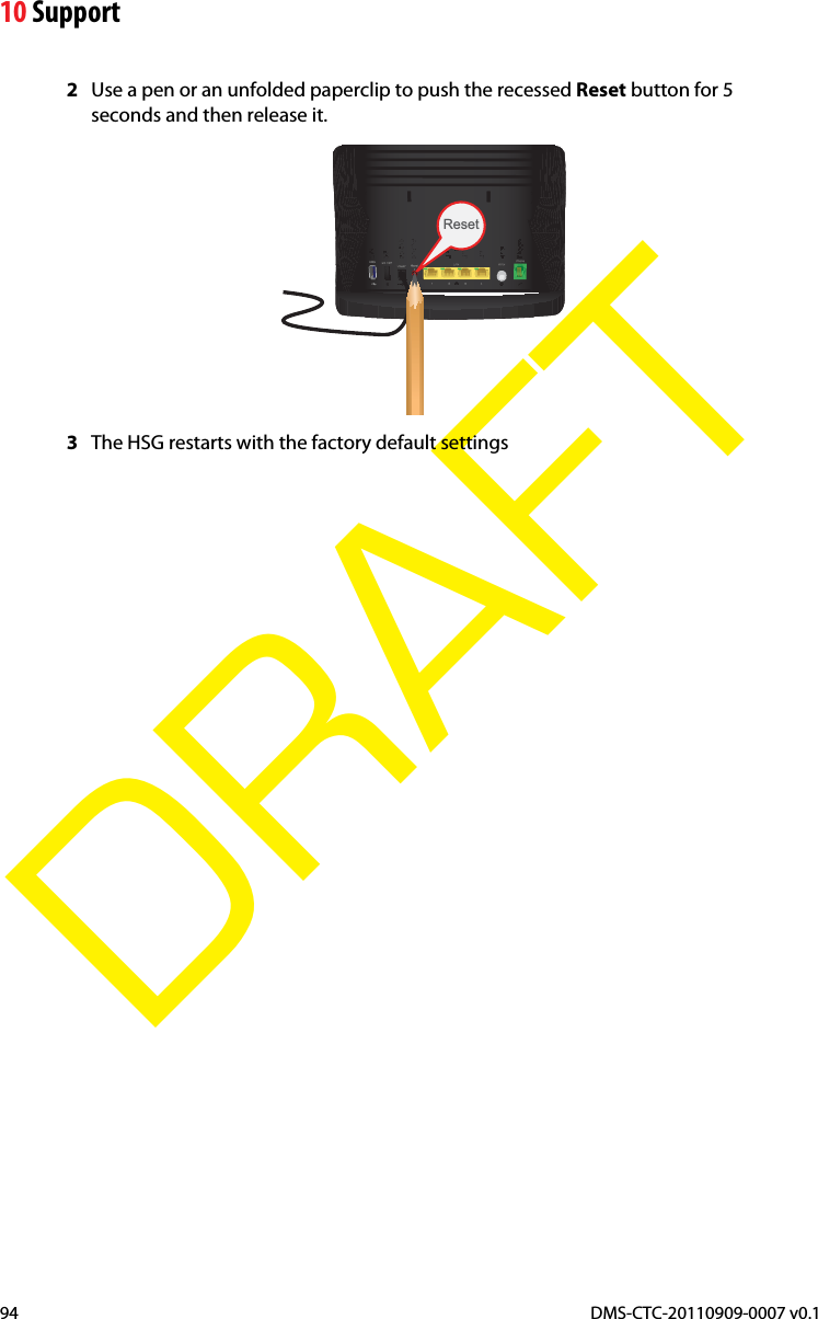 10 SupportDMS-CTC-20110909-0007 v0.194DRAFT2Use a pen or an unfolded paperclip to push the recessed Reset button for 5 seconds and then release it.Reset3The HSG restarts with the factory default settings