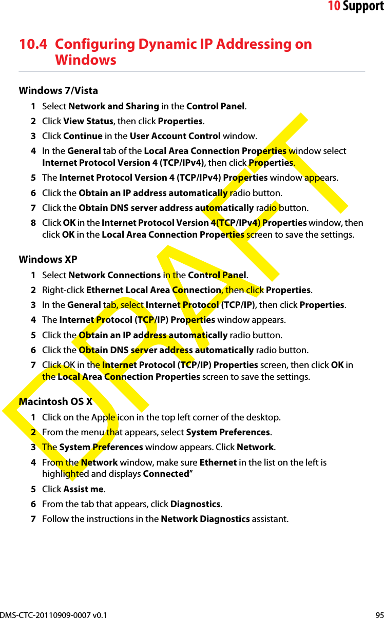 10 SupportDMS-CTC-20110909-0007 v0.1 95DRAFT10.4 Configuring Dynamic IP Addressing on WindowsWindows 7/Vista1Select Network and Sharing in the Control Panel.2Click View Status, then click Properties.3Click Continue in the User Account Control window.4In the General tab of the Local Area Connection Properties window select Internet Protocol Version 4 (TCP/IPv4), then click Properties.5The Internet Protocol Version 4 (TCP/IPv4) Properties window appears.6Click the Obtain an IP address automatically radio button.7Click the Obtain DNS server address automatically radio button.8Click OK in the Internet Protocol Version 4(TCP/IPv4) Properties window, then click OK in the Local Area Connection Properties screen to save the settings.Windows XP1Select Network Connections in the Control Panel.2Right-click Ethernet Local Area Connection, then click Properties.3In the General tab, select Internet Protocol (TCP/IP), then click Properties.4The Internet Protocol (TCP/IP) Properties window appears.5Click the Obtain an IP address automatically radio button.6Click the Obtain DNS server address automatically radio button.7Click OK in the Internet Protocol (TCP/IP) Properties screen, then click OK in the Local Area Connection Properties screen to save the settings.Macintosh OS X1Click on the Apple icon in the top left corner of the desktop.2From the menu that appears, select System Preferences.3The System Preferences window appears. Click Network.4From the Network window, make sure Ethernet in the list on the left is highlighted and displays Connected”5Click Assist me.6From the tab that appears, click Diagnostics.7Follow the instructions in the Network Diagnostics assistant.