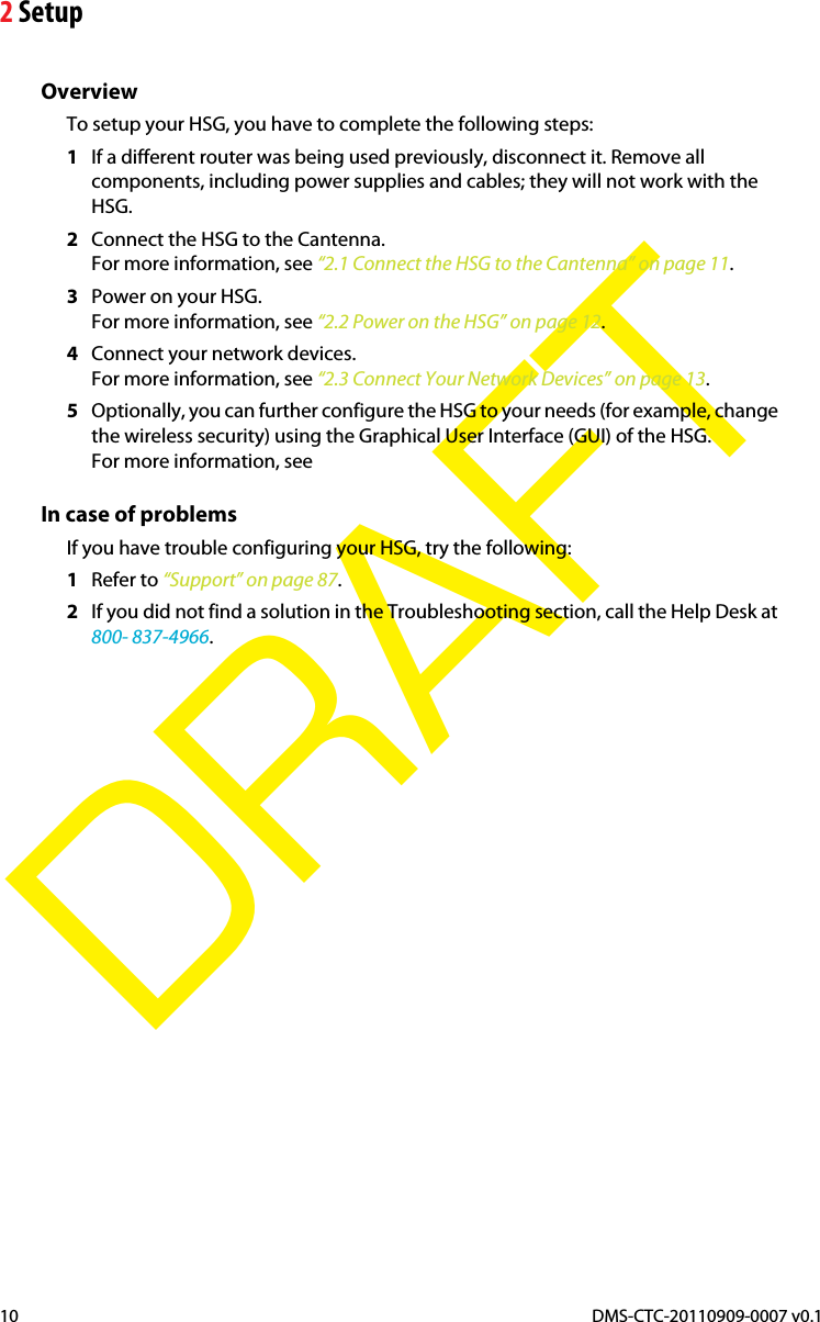 2 SetupDMS-CTC-20110909-0007 v0.110DRAFTOverviewTo setup your HSG, you have to complete the following steps:1If a different router was being used previously, disconnect it. Remove all components, including power supplies and cables; they will not work with the HSG.2Connect the HSG to the Cantenna.For more information, see “2.1 Connect the HSG to the Cantenna” on page 11.3Power on your HSG.For more information, see “2.2 Power on the HSG” on page 12.4Connect your network devices.For more information, see “2.3 Connect Your Network Devices” on page 13.5Optionally, you can further configure the HSG to your needs (for example, change the wireless security) using the Graphical User Interface (GUI) of the HSG.For more information, see In case of problemsIf you have trouble configuring your HSG, try the following:1Refer to “Support” on page 87.2If you did not find a solution in the Troubleshooting section, call the Help Desk at 800- 837-4966.
