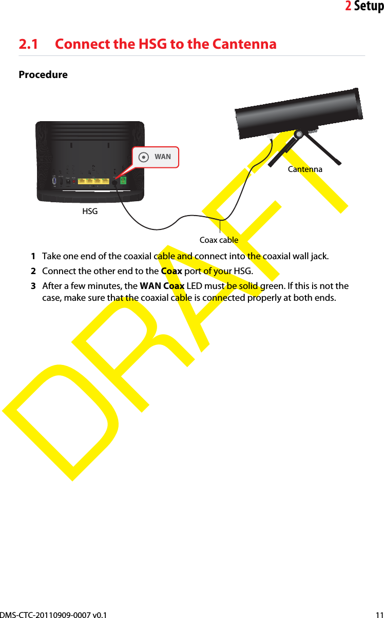 2SetupDMS-CTC-20110909-0007 v0.1 11DRAFT2.1 Connect the HSG to the CantennaProcedureCoax cable WANCantenna HSG1Take one end of the coaxial cable and connect into the coaxial wall jack.2Connect the other end to the Coax port of your HSG.3After a few minutes, the WAN Coax LED must be solid green. If this is not the case, make sure that the coaxial cable is connected properly at both ends.