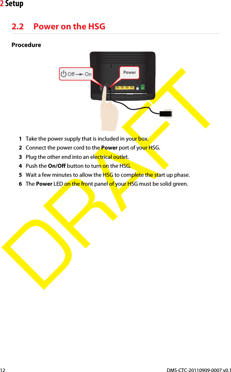 2 SetupDMS-CTC-20110909-0007 v0.112DRAFT2.2 Power on the HSGProcedureOff On Power1Take the power supply that is included in your box.2Connect the power cord to the Power port of your HSG.3Plug the other end into an electrical outlet.4Push the On/Off button to turn on the HSG.5Wait a few minutes to allow the HSG to complete the start up phase.6The Power LED on the front panel of your HSG must be solid green.