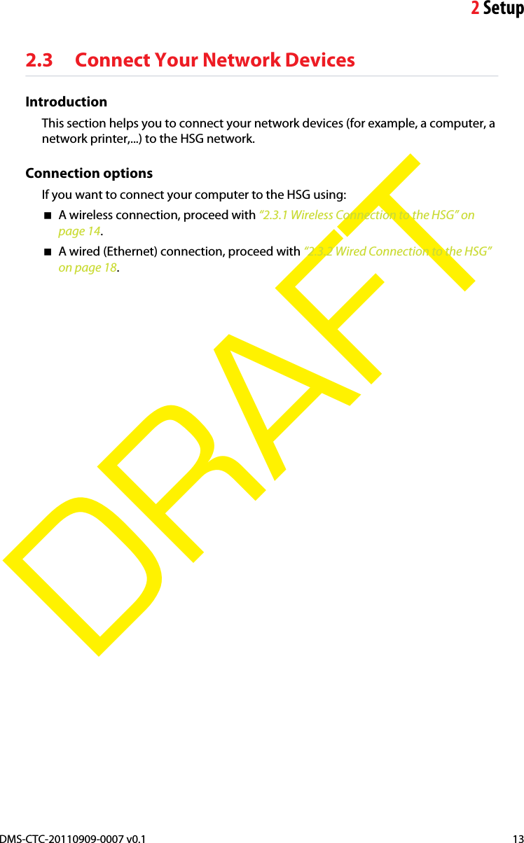 2SetupDMS-CTC-20110909-0007 v0.1 13DRAFT2.3 Connect Your Network DevicesIntroductionThis section helps you to connect your network devices (for example, a computer, a network printer,...) to the HSG network.Connection optionsIf you want to connect your computer to the HSG using:A wireless connection, proceed with “2.3.1 Wireless Connection to the HSG” on page 14.A wired (Ethernet) connection, proceed with “2.3.2 Wired Connection to the HSG” on page 18.