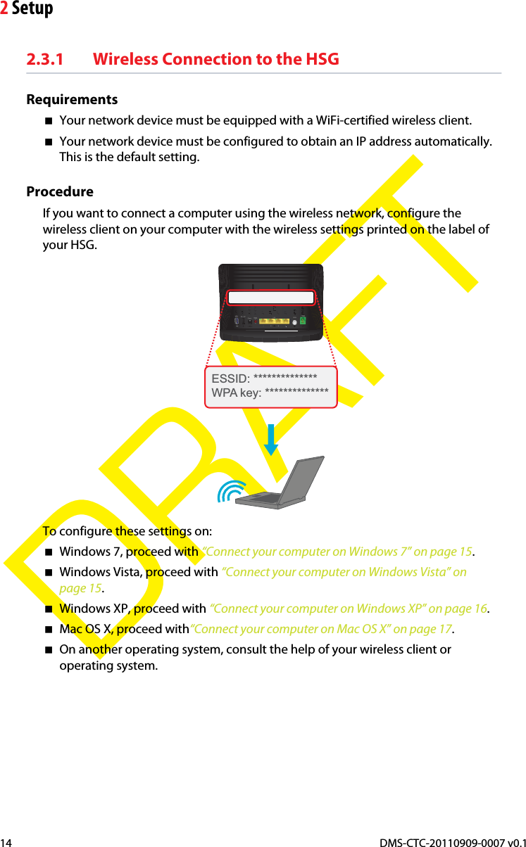 2 SetupDMS-CTC-20110909-0007 v0.114DRAFT2.3.1 Wireless Connection to the HSGRequirementsYour network device must be equipped with a WiFi-certified wireless client.Your network device must be configured to obtain an IP address automatically. This is the default setting.ProcedureIf you want to connect a computer using the wireless network, configure the wireless client on your computer with the wireless settings printed on the label of your HSG.ESSID: **************WPA key: **************To configure these settings on:Windows 7, proceed with “Connect your computer on Windows 7” on page 15.Windows Vista, proceed with “Connect your computer on Windows Vista” on page 15.Windows XP, proceed with “Connect your computer on Windows XP” on page 16.Mac OS X, proceed with“Connect your computer on Mac OS X” on page 17.On another operating system, consult the help of your wireless client or operating system.