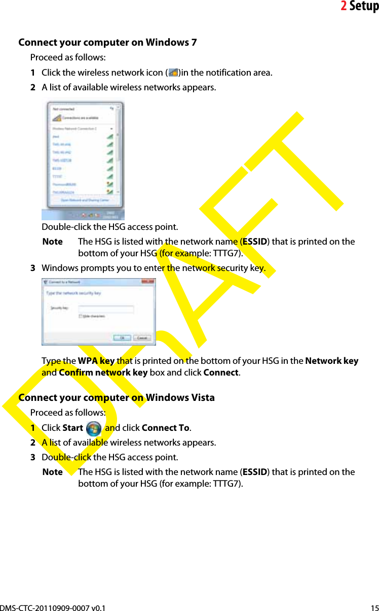 2SetupDMS-CTC-20110909-0007 v0.1 15DRAFTConnect your computer on Windows 7Proceed as follows:1Click the wireless network icon ( )in the notification area.2A list of available wireless networks appears.Double-click the HSG access point.Note The HSG is listed with the network name (ESSID) that is printed on the bottom of your HSG (for example: TTTG7).3Windows prompts you to enter the network security key.Type the WPA key that is printed on the bottom of your HSG in the Network keyand Confirm network key box and click Connect.Connect your computer on Windows VistaProceed as follows:1Click Start  and click Connect To.2A list of available wireless networks appears.3Double-click the HSG access point.Note The HSG is listed with the network name (ESSID) that is printed on the bottom of your HSG (for example: TTTG7).