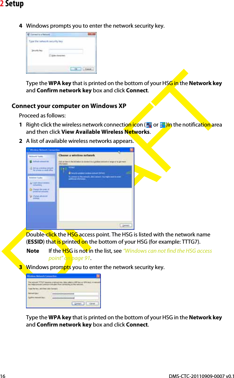 2 SetupDMS-CTC-20110909-0007 v0.116DRAFT4Windows prompts you to enter the network security key.Type the WPA key that is printed on the bottom of your HSG in the Network keyand Confirm network key box and click Connect.Connect your computer on Windows XPProceed as follows:1Right-click the wireless network connection icon (  or  )in the notification area and then click View Available Wireless Networks.2A list of available wireless networks appears.Double-click the HSG access point. The HSG is listed with the network name (ESSID) that is printed on the bottom of your HSG (for example: TTTG7).Note If the HSG is not in the list, see “Windows can not find the HSG access point” on page 91.3Windows prompts you to enter the network security key.Type the WPA key that is printed on the bottom of your HSG in the Network keyand Confirm network key box and click Connect.