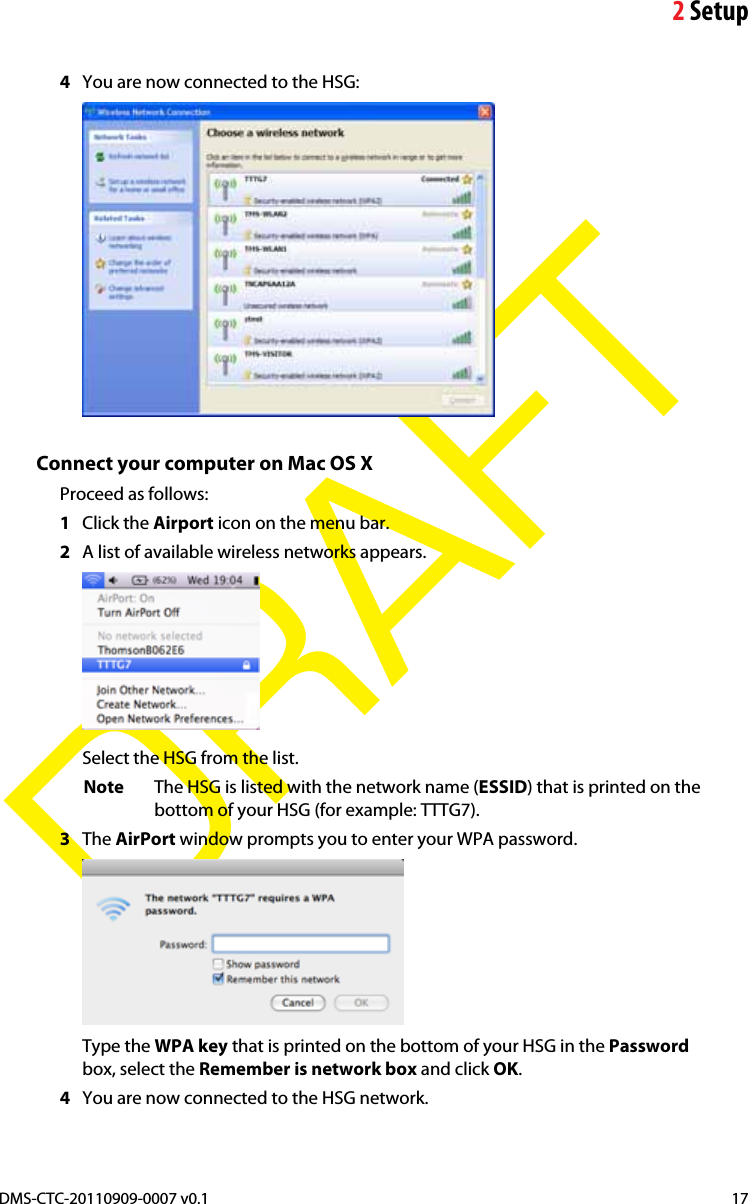 2SetupDMS-CTC-20110909-0007 v0.1 17DRAFT4You are now connected to the HSG:Connect your computer on Mac OS XProceed as follows:1Click the Airport icon on the menu bar.2A list of available wireless networks appears.Select the HSG from the list.Note The HSG is listed with the network name (ESSID) that is printed on the bottom of your HSG (for example: TTTG7).3The AirPort window prompts you to enter your WPA password.Type the WPA key that is printed on the bottom of your HSG in the Passwordbox, select the Remember is network box and click OK.4You are now connected to the HSG network.