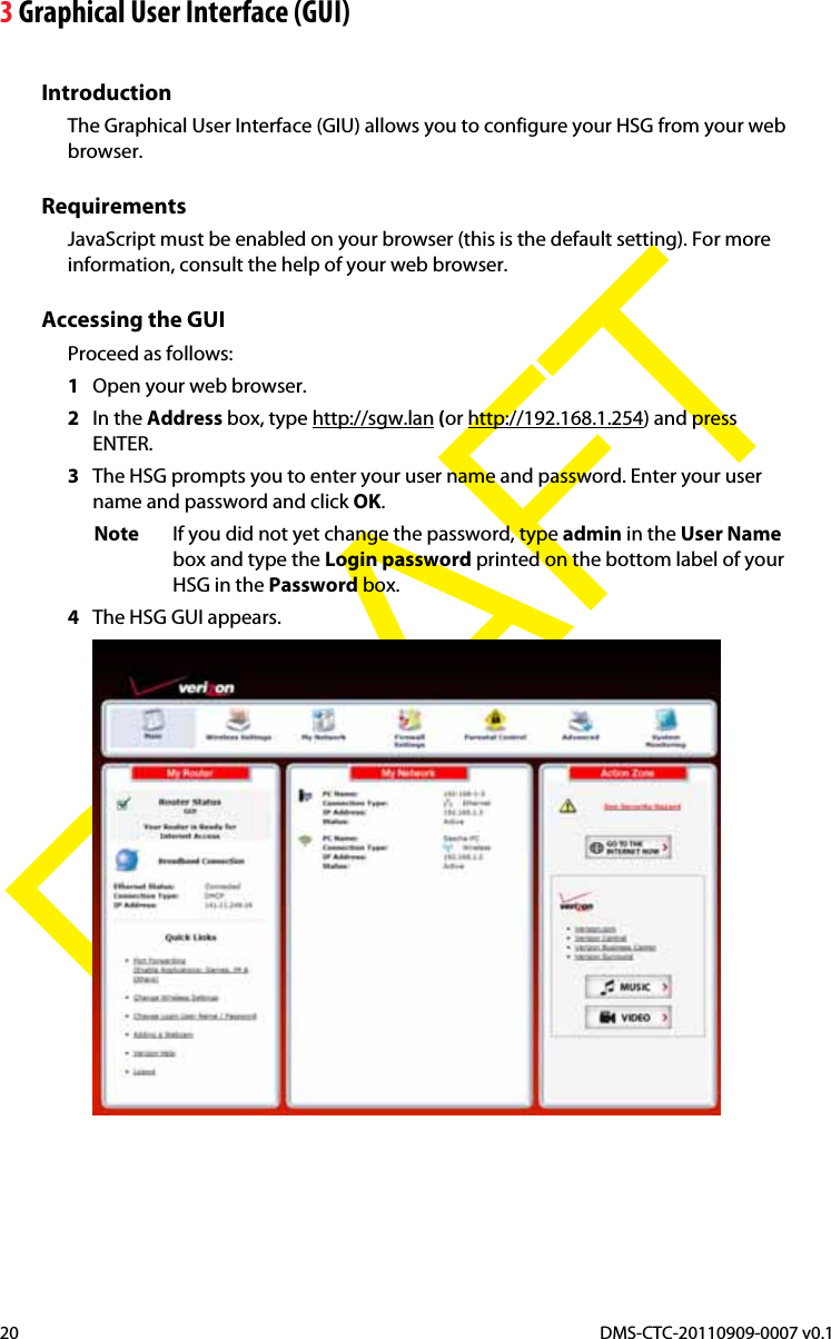 3 Graphical User Interface (GUI)DMS-CTC-20110909-0007 v0.120DRAFTIntroductionThe Graphical User Interface (GIU) allows you to configure your HSG from your web browser.RequirementsJavaScript must be enabled on your browser (this is the default setting). For more information, consult the help of your web browser.Accessing the GUIProceed as follows:1Open your web browser.2In the Address box, type http://sgw.lan (or http://192.168.1.254) and press ENTER.3The HSG prompts you to enter your user name and password. Enter your user name and password and click OK.Note If you did not yet change the password, type admin in the User Namebox and type the Login password printed on the bottom label of your HSG in the Password box.4The HSG GUI appears.