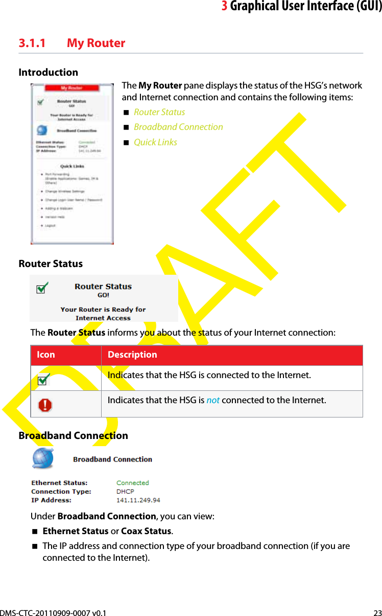 3Graphical User Interface (GUI)DMS-CTC-20110909-0007 v0.1 23DRAFT3.1.1 My Router IntroductionThe My Router pane displays the status of the HSG’s network and Internet connection and contains the following items:Router StatusBroadband ConnectionQuick LinksRouter StatusThe Router Status informs you about the status of your Internet connection:Icon DescriptionIndicates that the HSG is connected to the Internet.Indicates that the HSG is not connected to the Internet.Broadband ConnectionUnder Broadband Connection, you can view:Ethernet Status or Coax Status.The IP address and connection type of your broadband connection (if you are connected to the Internet).