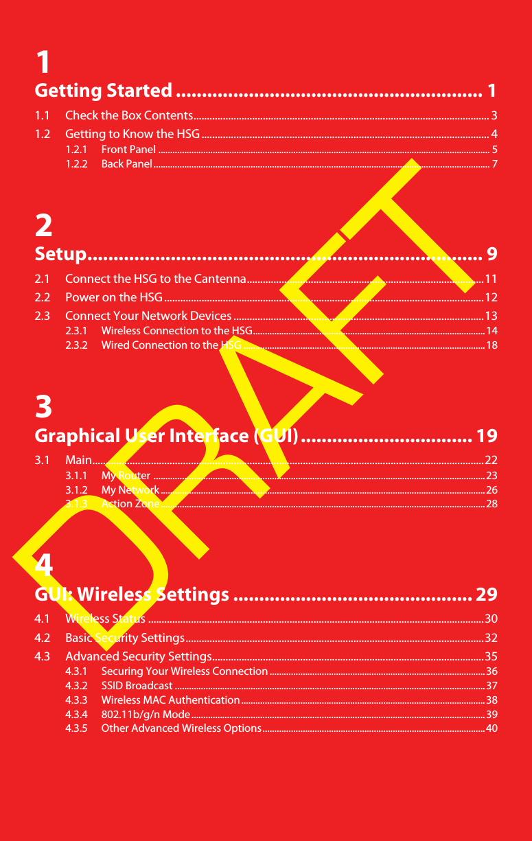 DRAFT1Getting Started ........................................................... 11.1 Check the Box Contents............................................................................................................... 31.2 Getting to Know the HSG ............................................................................................................ 41.2.1 Front Panel ............................................................................................................................................ 51.2.2 Back Panel.............................................................................................................................................. 72Setup............................................................................ 92.1 Connect the HSG to the Cantenna.........................................................................................112.2 Power on the HSG........................................................................................................................122.3 Connect Your Network Devices ..............................................................................................132.3.1 Wireless Connection to the HSG..................................................................................................142.3.2 Wired Connection to the HSG ......................................................................................................183Graphical User Interface (GUI)................................. 193.1 Main...................................................................................................................................................223.1.1 My Router ............................................................................................................................................233.1.2 My Network.........................................................................................................................................263.1.3 Action Zone.........................................................................................................................................284GUI: Wireless Settings .............................................. 294.1 Wireless Status ..............................................................................................................................304.2 Basic Security Settings................................................................................................................324.3 Advanced Security Settings......................................................................................................354.3.1 Securing Your Wireless Connection ...........................................................................................364.3.2 SSID Broadcast ...................................................................................................................................374.3.3 Wireless MAC Authentication.......................................................................................................384.3.4 802.11b/g/n Mode............................................................................................................................394.3.5 Other Advanced Wireless Options..............................................................................................40